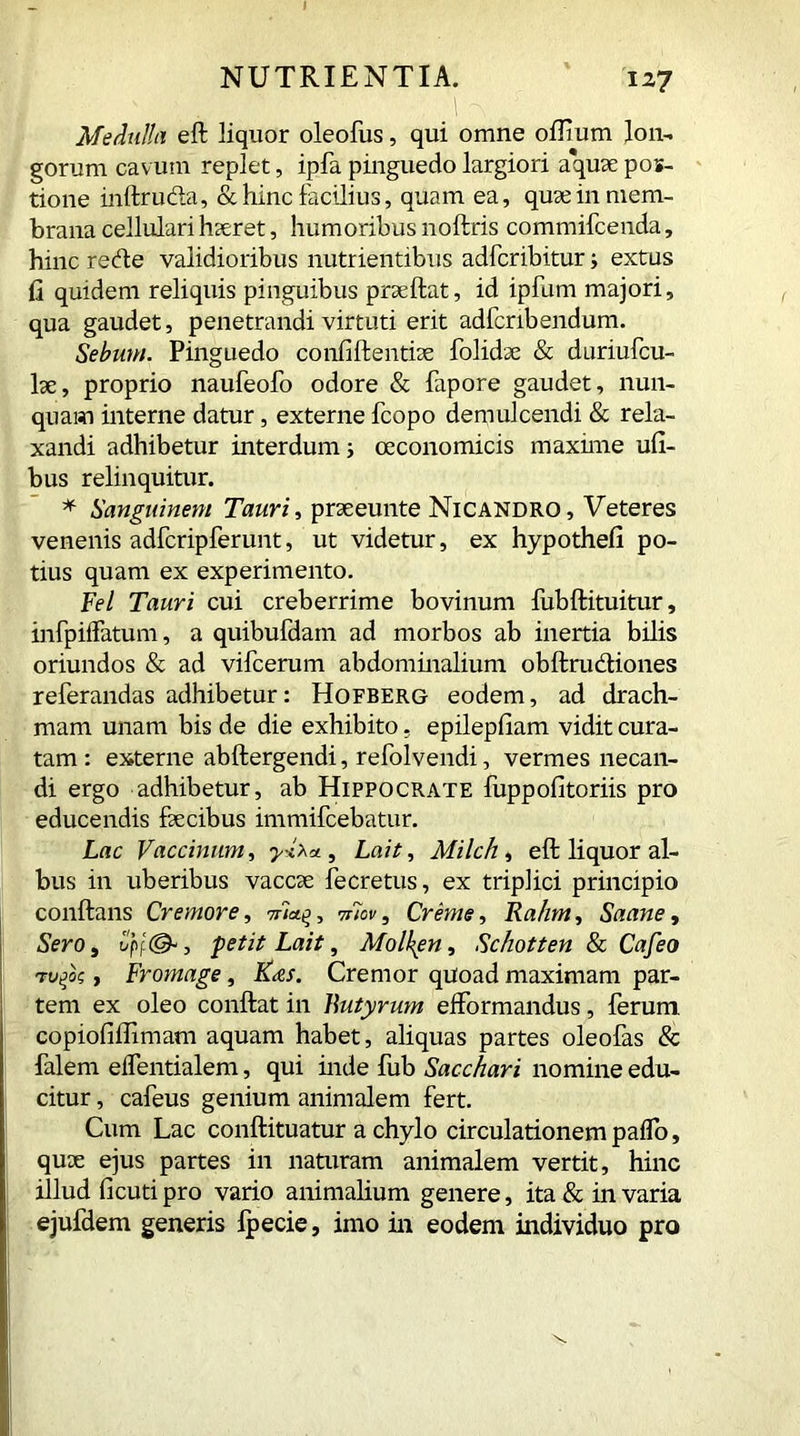 Medulla eft liquor oleofus, qui omne oflium lon- gorum cavum replet, ipfa pinguedo largiori aquae pos- tione inftru&a, & hinc facilius, quam ea, quae in mem- brana cellulari haeret, humoribus noftris commifcenda, hinc redte validioribus nutrientibus adfcribitur; extus fi quidem reliquis pinguibus praeftat, id ipfum majori, qua gaudet, penetrandi virtuti erit adfcribendum. Sebum. Pinguedo confiftentiae folidse & duriufcu- lae, proprio naufeofo odore & fapore gaudet, nun- quam interne datur, externe fcopo demulcendi & rela- xandi adhibetur interdum; oeconomicis maxime ufi- bus relinquitur. * Sanguinem Tauri, prae eunt e Nicandro, Veteres venenis adfcripferunt, ut videtur, ex hypothefi po- tius quam ex experimento. Fel Tauri cui creberrime bovinum fubftituitur, infpiflatum, a quibufdam ad morbos ab inertia bilis oriundos & ad vifcerum abdominalium obftructiones referandas adhibetur: Hofberg eodem, ad drach- mam unam bis de die exhibito. epilepfiam vidit cura- tam : externe abftergendi, refolvendi, vermes necan- di ergo adhibetur, ab Hippocrate fuppofitoriis pro educendis faecibus immifcebatur. Lac Vaccinum, yxXu, Laii, Milch, eft liquor al- bus in uberibus vaccae fecretus, ex triplici principio conftans Cremore, 77-iaq, vnov, Creme, Rahm, Saane, Sero, petii Laii, Molken, Schotten & Cafeo , Fromage, K<&s. Cremor quoad maximam par- tem ex oleo conftat in Butyrum elformandus, ferum, copiofiffimam aquam habet, aliquas partes oleofas & falern eifentialem, qui inde fub Sacchari nomine edu- citur , cafeus genium animalem fert. Cum Lac conftituatur a chylo circulationem paflo, quae ejus partes in naturam animalem vertit, hinc illud ficuti pro vario animalium genere, ita & in varia ejufdem generis Ipecie, imo in eodem individuo pro