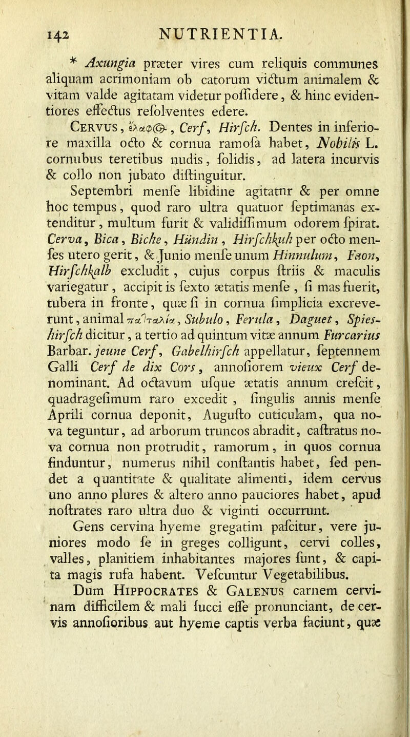 * Axungia praeter vires cum reliquis communes aliquam acrimoniam ob catorum vi dum animalem & vitam valde agitatam videtur poffidere, & hinc eviden- tiores effedus refolventes edere. Cervus, Cerf, Hirfch. Dentes in inferio- re maxilla odo & cornua ramofa habet, Nobilis L. cornubus teretibus nudis, folidis, ad latera incurvis & collo non jubato diftinguitur. Septembri menfe libidine agitatur & per omne hoc tempus, quod raro ultra quatuor feptimanas ex- tenditur , multum furit & validiffimum odorem Ipirat. Cerva, Bica, Biche, Hiindin, Hirfchkiih per odo men- fes utero gerit, & Junio menfe unum Hinnulum, Faon, Hirfchkalb excludit , cujus corpus ftriis & maculis variegatur , accipit is fexto aetatis menfe , fi mas luerit, tubera in fronte, quae fi in cornua fimplicia excreve- runt , animal ttclItblxIcl, Subulo, Ferula, Daguet, Spies- hirfch dicitur, a tertio ad quintum vitae annum Fur carius Barbar. j e une Cerf, Gabelhirfch appellatur, feptennem Galli Cerf de dix Cors, annofiorem vieux Cerf de- nominant. Ad odavum ufque aetatis annum crefcit, quadragefimum raro excedit , fingulis annis menfe Aprili cornua deponit, Augufto cuticulam, qua no- va teguntur, ad arborum truncos abradit, caftratus no- va cornua non protrudit, ramorum, in quos cornua finduntur, numerus nihil conftantis habet, fed pen- det a quantitate & qualitate alimenti, idem cervus uno anno plures & altero anno pauciores habet, apud noftrates raro ultra duo & viginti occurrunt. Gens cervina hyeme gregarim pafcitur, vere ju- niores modo fe in greges colligunt, cervi colles, valles, planitiem inhabitantes majores funt, & capi- ta magis rufa habent. Vefcuntur Vegetabilibus. Dum Hippocrates & Galenus carnem cervi- nam difficilem & mali lucci efle pronunciant, de cer- vis annofioribus aut hyeme captis verba faciunt, qua: