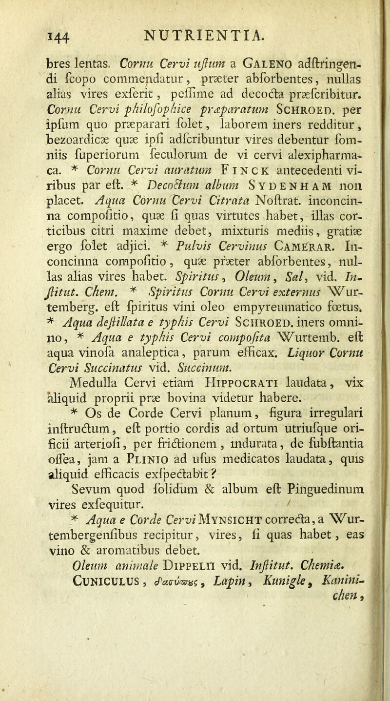 H4 bres lentas. Cornu Cervi ujlum a Galeno adftringen- di fcopo commendatur, praeter abforbentes, nullas alias vires exferit, peffime ad decocta praefcribitur. Cornu Cervi philosophice praparatum Schroed. per ipfum quo praeparari folet, laborem iners redditur, bezoardicae quae ipfi adfcribuntur vires debentur fom- niis fuperiorum feculorum de vi cervi alexipharma- ca. * Cornu Cervi auratum FINCK antecedenti vi- ribus par eft. * Deco&um album Sydenham non placet. Aqua Cornu Cervi Citrata Noftrat. inconcin- na compofitio, quae fi quas virtutes habet, illas cor- ticibus citri maxime debet, mixturis mediis, gratiae ergo folet adjici. * Pulvis Cervinus Camerar. In- concinna compofitio, quae praeter abforbentes, nul- las alias vires habet. Spiritus, Oleum, Sal, vid. In- Jlitut. Chem. * Spiritus Cornu Cervi externus Wur- temberg. eft fpiritus vini oleo empyreumatico foetus. * Aqua deftillata e typhis Cervi Schroed. iners omni- no, * Aqua e typhis Cervi compofita ^JCurtemb. eft aqua vinofa analeptica, parum efficax. Liquor Cornu Cervi Succinatus vid. Succinum. Medulla Cervi etiam Hippocrati laudata, vix aliquid proprii prae bovina videtur habere. * Os de Corde Cervi planum, figura irregulari inftrudum, eft portio cordis ad ortum utriufque ori- ficii arteriofi, per frictionem , indurata, de fubftantia oifea, jam a Plinio ad ulus medicatos laudata, quis aliquid efficacis exfpedtabit ? Sevum quod folidum & album eft Pinguedinum vires exfe quitu r. < * Aqua e Corde CerviMtNSiCHT correcta, a Wur- tembergenfibus recipitur, vires, fi quas habet, eas vino & aromatibus debet. Oleum animale DippeliI vid. Infiitut. Chemia. Cuniculus , Jtatfaw, Lapin, Kunigle, Kanini- chen,