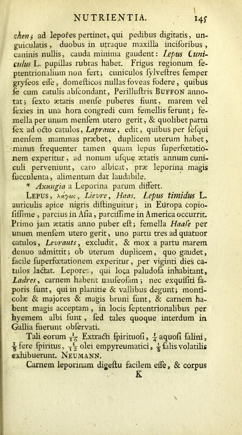 1 HS r.hetiy ad lepores pertinet, qui pedibus digitatis, un- guiculatis , duobus in utraque maxilla inciforibus , caninis nullis, cauda minima gaudent: Lepus Cuni- culm L. pupillas rubras habet. Frigus regionum fe- ptentrionalium non ferti cuniculos fylveftres Temper gryfeos eife, domefticos nullas foveas fodere, quibus fe cum catulis abfcondant, Perilluftris BuffoN anno- tat; fexto aetatis menfe puberes fiunt, marem vel fexies in uni hora congredi cum femellis ferunt; fe- mella per unum menfem utero gerit, & quolibet partu fex ad odo catulos, Lapraux, edit, quibus per fefqui menfem mammas praebet, duplicem uterum habet, minus frequenter tamen quam lepus fuperfcetatio- nem experitur, ad nonum ufque aetatis annum cuni- culi perveniunt, caro albicat, prae leporina magis fucculenta, alimentum dat laudabile. * Axungia a Leporina parum differt. Lepus, , Lievre, Haas. Lepus timidus L. auriculis apice nigris diftinguitur; in Europa copio- fifTime , parcius in Afia, parciffime in America occurrit. Primo jam aetatis anno puber eft; femella Haafe per unum menfem utero gerit, uno partu tres ad quatuor catulos, Levrauts, excludit, & mox a partu marem denuo admittit; ob uterum duplicem, quo gaudet, facile fuperfoctationem experitur, per viginti dies ca- tulos ladat. Lepores, qui loca paludofa inhabitant, j Ladres, carnem habent naufeofam ; nec exquifiti fa- poris funt, qui in planitie & vallibus degunt ; monti- colae & majores & magis bruni funt, & carnem ha- bent magis acceptam , in locis feptentrionalibus per hyemem albi funt , fed tales quoque interdum in Gallia fuerunt obfervati. Tali eorum yy Extradi fpirituofi, ± aquofi falini, I fere fpiritus, TL olei empyreumatici, j falis volatilis exhibuerunt. Neumann. Carnem leporinam digeftu facilem eife, & corpus K