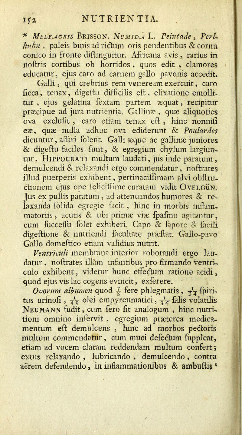If2 * Meltugris Brissgn. Numida L. Peintade, Perl- huhn , paleis binis ad ridum oris pendentibus & cornu conico in fronte diftinguitur. Africana avis , rarius in noftris cortibus ob horridos , quos edit , clamores educatur, ejus caro ad carnem gallo pavonis accedit. Galli, qui crebrius rem veneream exercuit, caro ficca, tenax, digeftu difficilis eft, elixatione emolli- tur , ejus gelatina fextam partem sequat, recipitur praecipue ad jura nutrientia. Gallinae , quae aliquoties ova exclufit , caro etiam tenax eft , hinc nonnifi eae, quae nulla adhuc ova ediderunt & Poulard.es dicuntur, alfari folent. Galli aeque ac gallinae juniores & digeftu faciles funt, & egregium chylum largiun- tur, Hippocrati multum laudati, jus inde paratum, demulcendi & relaxandi ergo commendatur, noftrates illud puerperis exhibent, pertinaciffinram alvi obftru- dionem ejus ope feliciffime curatam vidit Ovelgun. jus ex pullis paratum , ad attenuandos humores & re- laxanda folida egregie facit , hinc in morbis inflam- matoriis, acutis & ubi primae vise fpafmo agitantur, cum fucceflu folet exhiberi. Capo & lapore & facili digeftione & nutriendi facultate prseftat, Gallo-pavo Gallo domeftico etiam validius nutrit. Ventriculi membrana interior roborandi ergo lau- datur , noftrates ilftlm infantibus pro firmando ventri- culo exhibent, videtur hunc effedum ratione acidi, quod ejus vis lac cogens evincit, exferere. Ovorum albumen quod fere phlegmatis , fpiri- tus urinofi, — olei empyreumatici, -j- falis volatilis Neumann fudit, cum fero fit analogum , hinc nutri- tioni omnino infervit , egregium prseterea medica- mentum eft demulcens , hinc ad morbos pedoris multum commendatur, cum muci defedum fuppleat, etiam ad vocem claram reddendam multum confert; extus relaxando , lubricando , demulcendo, contra aerem defendendo, in inflammationibus & ambuftis 4