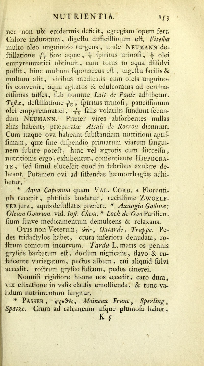 nec non ubi epidermis deficit, egregiam opem fert Calore induratum , digeftu difficillimum eft. Vitellia multo oleo unguinofo turgens , unde Neumann de- ftillatione 76T fere aquae , \ fpiritus urinofi , T olei empyreumatici obtinuit, cum totus in aqua diifolvi poffit, hinc multum faponaceus eft , digeftu facilis & multum alit, viribus medicatis cum oleis unguino- fis convenit, aqua agitatus & edulcoratus ad pertina- ciffimas tulfes, fub nomine Luit de Poule adhibetur. Tefide, deftillatione , fpiritus urinofi, pauciffimum olei empyreumatici, falis volatilis fundunt fecun- dum Neumann. Praeter vires abforbentes nullas alias habentj praeparatae Alcali de Rotrou dicuntur. Cum itaque ova habeant fubftantiam nutrition i aptift fimam, quae fine dilpendio primarum viarum fangui- nem fubire poteft, hinc vel aegrotis cum fuccedu, nutritionis ergo, exhibentur, confentiente Hippocra- te , fed firnul elucefcit quod in febribus exulare de- beant. Putamen ovi ad fiftendas haemorrhagias adhi- betur. * Aqua Caponum quam Val. Cord, a Florenti- nis recepit, phtificis laudatur, redillime Zwoelf- FERjura, aquis deftillatis praefert. * Axungia Gallina: Oleum Ovorum. vid. Injl. Cheni. * Loch de Ovo Parifien- fium fuave medicamentum demulcens & relaxans. Otis non Veterum, «nV, Out arde, Trappe. Pe- des tridadlylos habet, crura inferiora denudata, ro- ftrum conicum incurvum. Tarda L. maris os pennis gryfeis barbatum eft, dorfum nigricans, flavo & ru- fefcente variegatum, pedtus album, cui aliquid fulvi accedit, roftrum gryfeo-fufcum, pedes cinerei. Nonnifi rigidiore hieme nos accedit, caro dura, vix elixatione in vafis claufis emollienda, & tunc va- lidum nutrimentum largitur. * Passer , , Moineau Franc, Sperling, Spatze. Crura ad calcaneum ufque plumofi habet. K $