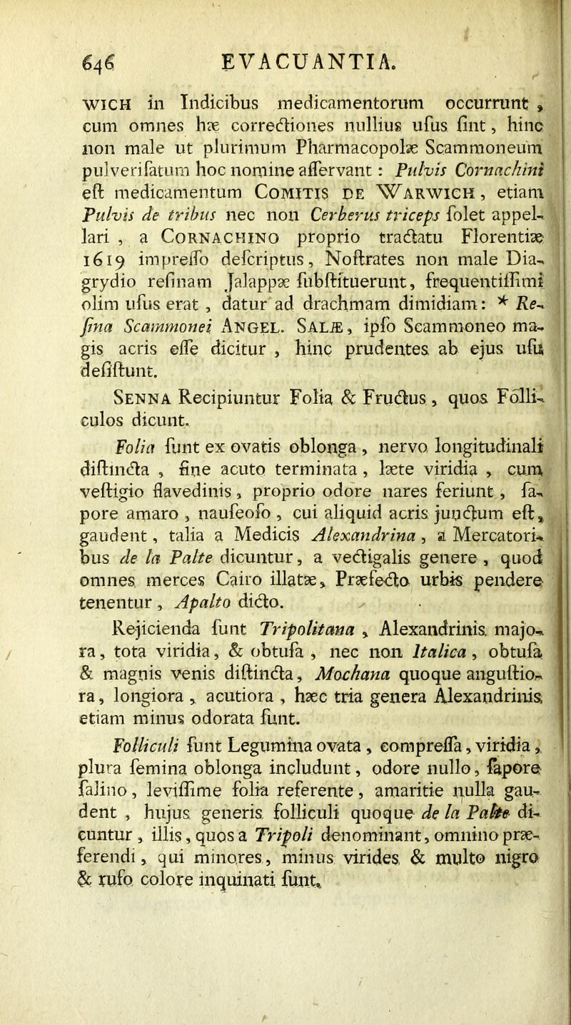 wich in Indicibus medicamentorum occurrunt » cum omnes hx corredtiones nullius ufus fint, hinc non male ut plurimum Pharmacopolae Scammoneum pulverifatum hoc nomine aflervant: Pulvis Cornachini eft medicamentum Comitis de Warwick, etiam Pulvis de tribus nec non Cerberus triceps folet appel- lari , a Cornachino proprio tracftatu Florentiae 1619 impreifo defcriptus, Noftrates non male Dia- grydio relinam Jalappse fubftituerunt, frequent illimi olim ufus erat , datur ad drachmam dimidiam: * Re- fina Scammonei Angel. Salie, ipfo Seam moneo ma- gis acris elfe dicitur , hinc prudentes ab ejus ufis defiftunt. Senna Recipiuntur Folia & Frudtus, quos Folli- culos dicunt. Folia funt ex ovatis oblonga , nervo, longitudinali diftindta , fine acuto terminata, laete viridia > cum, veftigio flavedinis, proprio odore nares feriunt, fa- pore amaro , naufeofo , cui aliquid acris jumftum eft, gaudent, talia a Medicis Alexandrina, a Mercatori*, i bus de Ia Palte dicuntur, a vedtigalis genere , quod omnes merces Cairo illatae, Praefodio urbis pendere tenentur, Apalto dicto. Rejicienda funt Tripolitana , Alexandrinis, majo- ra , tota viridia, & obtufa , nec non Italica, obtufa & magnis venis diftincta, Mochana quoque anguftio- ra, longiora , acutiora , haec tria genera Alexandrinis, etiam minus odorata funt. Folliculi funt Legumina ovata , eomprelfa, viridia, plura femina oblonga includunt, odore nullo, fapore falino, leviffime folia referente, amaritie quila gau- dent , hujus generis folliculi quoque de la Palte di- cuntur , illis, quos a Tripoli denominant, omnino prae- ferendi , qui minores, minus virides, & multo nigro & rufo colore inquinati funt..