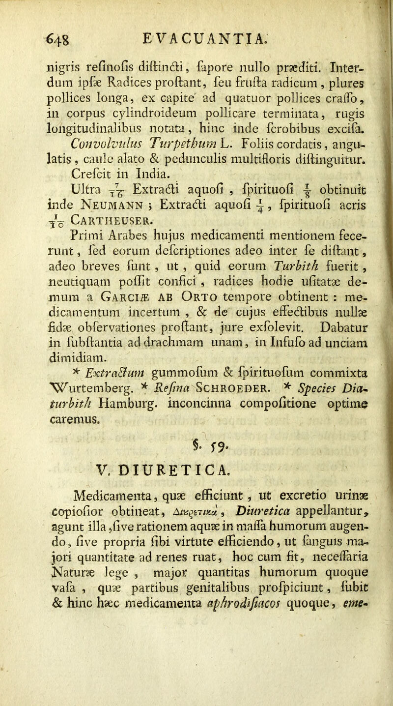 nigris refinofis diftindi, fapore nullo praediti. Inter- dum ipfae Radices proflant, feu frufta radicum , plures pollices longa, ex capite ad quatuor pollices craffo, in corpus cylindroideum pollicare terminata, rugis longitudinalibus notata, hinc inde ferobibus excifa. Convolvulus Turpethum L. Foliis cordatis, angu- latis , caule alato & pedunculis multifloris diftinguitur. Crefcit in India. Ultra T^g- Extradi aquoli , fpirituofi obtinuit inde Neumann j Extradi aquofi \, fpirituofi acris ■Jo Cartheuser. Primi Arabes hujus medicamenti mentionem fece- runt , led eorum deferiptiones adeo inter fe diftant, adeo breves funt, ut , quid eorum Turbith fuerit, neutiquam poflit confici , radices hodie ufitatae de- mum a GARCliE AB Orto tempore obtinent : me- dicamentum incertum , & de cujus effedibus nullae fidae obfervationes proflant, jure exfolevit. Dabatur in fubftantia ad drachmam unam, in Infufo ad unciam dimidiam. * Extra&um gummofum & fpirituofum commixta 'Wurtemberg. * Refina Schroeder. * Species Dia- turbith Hamburg, inconcinna compofitione optime caremus. §. S9- V. DIURETICA. Medicamenta, quae efficiunt, ut excretio urinae copiofior obtineat, , Diuretica appellantur, agunt illa ,five rationem aquae in mafla humorum augen- do , five propria fibi virtute efficiendo, ut languis ma- jori quantitate ad renes ruat, hoc cum fit, neceflaria Naturae lege , major quantitas humorum quoque vafa , quae partibus genitalibus profpiciunt, fubit & hinc haec medicamenta aphrodifiacos quoque, eme-