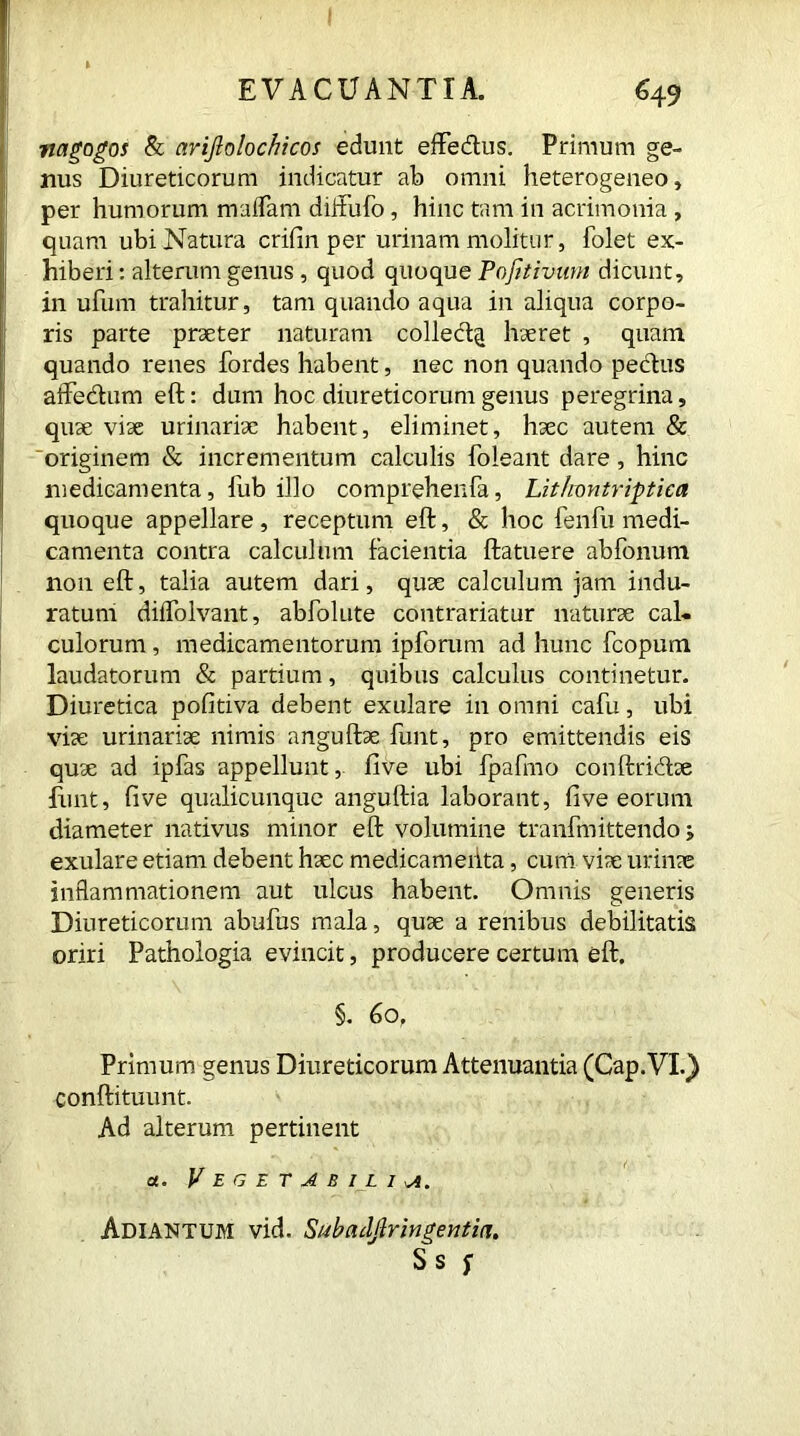 nagogos Sc arijlotochicos edunt efte&us. Primum ge- nus Diureticorum indicatur ab omni heterogeneo, per humorum maliam diifufo, hinc tam in acrimonia , quam ubi Natura crifin per urinam molitur, folet ex- hiberi: alterum genus , quod quoque Pofitivwn dicunt, in ufum trahitur, tam quando aqua in aliqua corpo- ris parte praeter naturam colled^ haeret , quam quando renes fordes habent, nec non quando pedus affedum eft: dum hoc diureticorum genus peregrina, quae viae urinariae habent, eliminet, haec autem & originem & incrementum calculis foleant dare, hinc medicamenta, fub illo comprehenfa, Lithontriptica quoque appellare, receptum eft, & hoc fenfu medi- camenta contra calculum facientia ftatuere abfonum non eft, talia autem dari, quae calculum jam indu- ratum dilfolvant, abfolute contrahatur naturae cal- culorum , medicamentorum ipforum ad hunc fcopum laudatorum & partium, quibus calculus continetur. Diuretica pofitiva debent exulare in omni cafu, ubi viae urinariae nimis anguftae funt, pro emittendis eis quae ad ipfas appellunt, fi ve ubi fpafmo conftridae funt, five qualicunque anguftia laborant, five eorum diameter nativus minor eft volumine tranfmittendo; exulare etiam debent haec medicameiita, cum viae urinae inflammationem aut ulcus habent. Omnis generis Diureticorum abufus mala, quae a renibus debilitatis oriri Pathologia evincit, producere certum eft. §. 60, Primum genus Diureticorum Attenuantia (Cap. VI.} conftituunt. Ad alterum pertinent a. Vegetabilia. Adiantum vid. Subndjfringentia. S s f