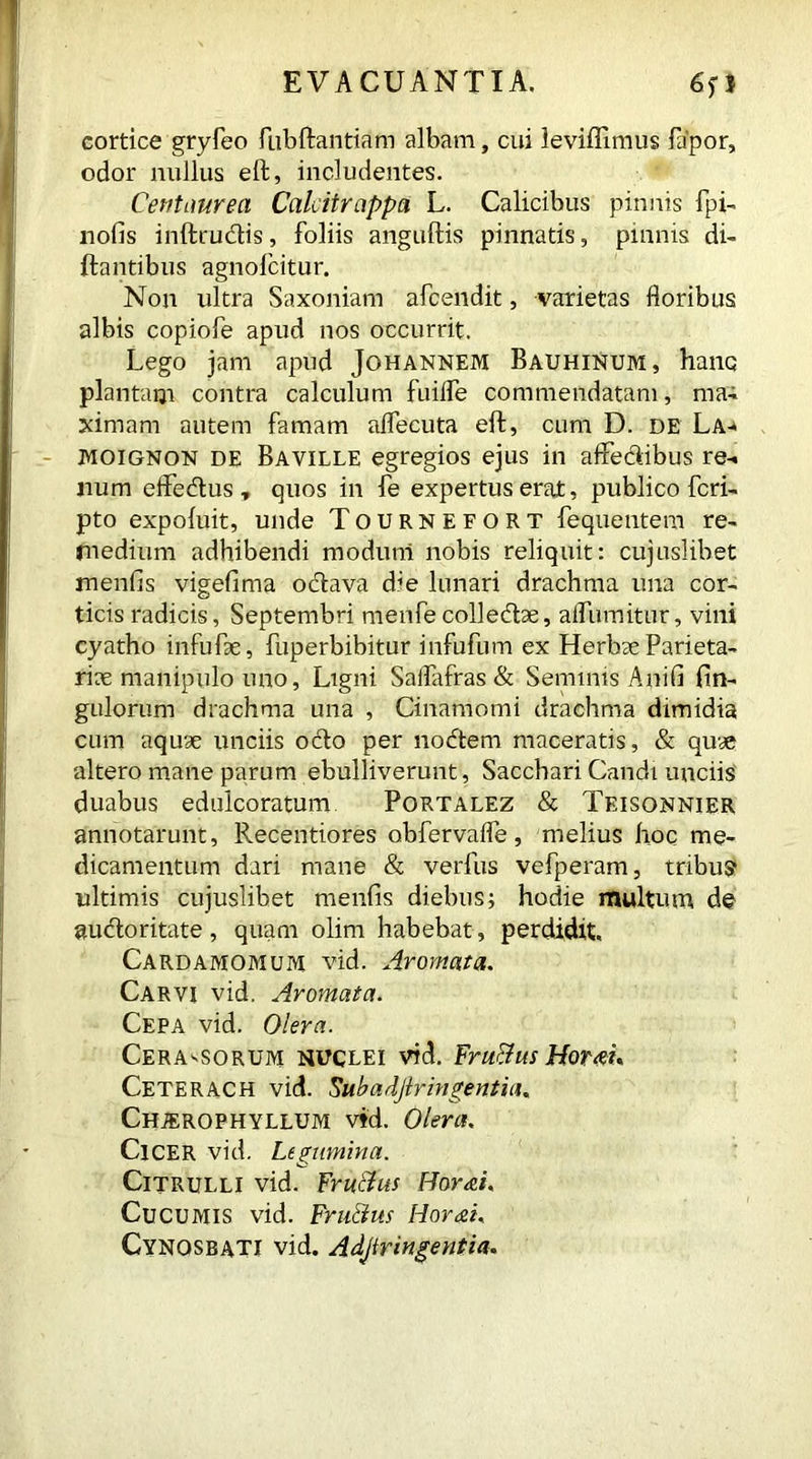 EVACUANTIA. 65*1 cortice gryfeo fubftantiam albam, cui leviflimus fapor, odor nullus eft, includentes. Centaurea Caldtrappa L. Calicibus pinnis fpi- nofis inftrudis, foliis anguftis pinnatis, pinnis di- ftantibus agnofcitur. Non ultra Saxoniam afcendit, varietas floribus albis copiofe apud nos occurrit. Lego jam apud Johannem Bauhinum, hanc plantam contra calculum fuilfe commendatam, ma- ximam autem famam aflecuta eft, cum D. de La-* moignon de Baville egregios ejus in aflfedibus re- num effedus , quos in fe expertus erat, publico feri- pto expoluit, unde Tournefort fequentem re- medium adhibendi modum nobis reliquit: cujuslibet mends vigefima odava die lunari drachma una cor- ticis radicis, Septembri menfe colledae, aifumitur, vini cyatho infufae, fuperbibitur infufum ex Herbae Parieta- riae manipulo uno, Ligni Saflafras & Seminis Anili An- gulorum drachma una , Cinamomi drachma dimidia cum aquae unciis odo per nodem maceratis, & quae altero mane parum ebulliverunt, Sacchari Candi unciis duabus edulcoratum Portalez & Teisonnier annotarunt, Recentiores obfervafle, melius hoc me- dicamentum dari mane & verfus vefperam, tribus ultimis cujuslibet menfis diebus; hodie multum de audoritate, quam olim habebat, perdidit. Cardamomum vid. Aromata. Carvi vid. Aromata. Cepa vid. Olera. Cerasorum nuclei vid. FruBus Hortu Ceterach vid. Skbadjiringentia. Chjerophyllum vid. Olera. ClCER vid. Legumina. Citrulli vid. FruBus Horni. Cucumis vid. FruBus Horni. Cynosbati vid. Adjtringentia.