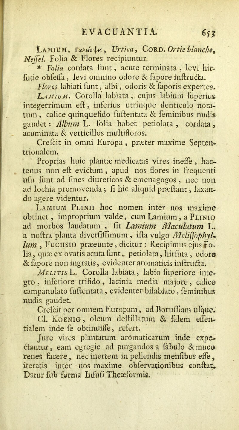 Lamium, r<*AUrtica, Cord. Or tie blanche 9 Nejfel. Folia & Flores recipiuntur.. * folia cordata funt, acute terminata, levi hir-» futie obfeiFa, levi omnino odore & fapore inftruda. Flores labiati funt, albi, odoris & faporis expertes. Lamium. Corolla labiata, cujus labium ftiperius integerrimum eft, inferius utrinque denticulo nota- tum , calice quinquefido fuftentata & feminibus nudis gaudet: Album L. folia habet petiolata , cordata, acuminata & verticillos multifloros. Crefcit in omni Europa , praeter maxime Septen- trionalem. Proprias huic plantae medicatas vires ineffe, hac- tenus non eft evidum, apud nos flores in frequenti ufu funt ad fines diureticos & emenagogos , nec non ad lochia promovenda; fi hic aliquid prseftanc, laxan- do agere videntur. Lamium Plinii hoc nomen inter nos maxime obtinet, improprium valde, cum Lamium, a Plinio ad morbos laudatum , fit Lamium Maculatum L. a noftra planta diverfiflimum , ifta vulgo MeliffophyL lum , Fuchsiq pneeunte, dicitur : Recipimus ejus Fo- lia, quae ex ovatis acuta funt, petiolata, hirfuta, odore & fapore non ingratis, evidenter aromaticis inftruda. Melitis L. Corolla labiata, labio fuperiore inte- gro , inferiore trifido , lacinia media majore, calice campanulato fuftentata, evidenter bilabiato, feminibus nudis gaudet. Crefcit per omnem Europam, ad Borufliam ufque. Cl. Koenig, oleum deftillatum & falem eflen- tialem inde fe obtinuifle, refert. Jure vires plantarum aromaticarum inde expe- dantur, eam egregie ad purgandos a fabulo &muco renes facere, nec inertem in pellendis menfibus efle, iteratis inter nos maxime obfervationibus conftat. Datur fub forma Infufi Theseformte,