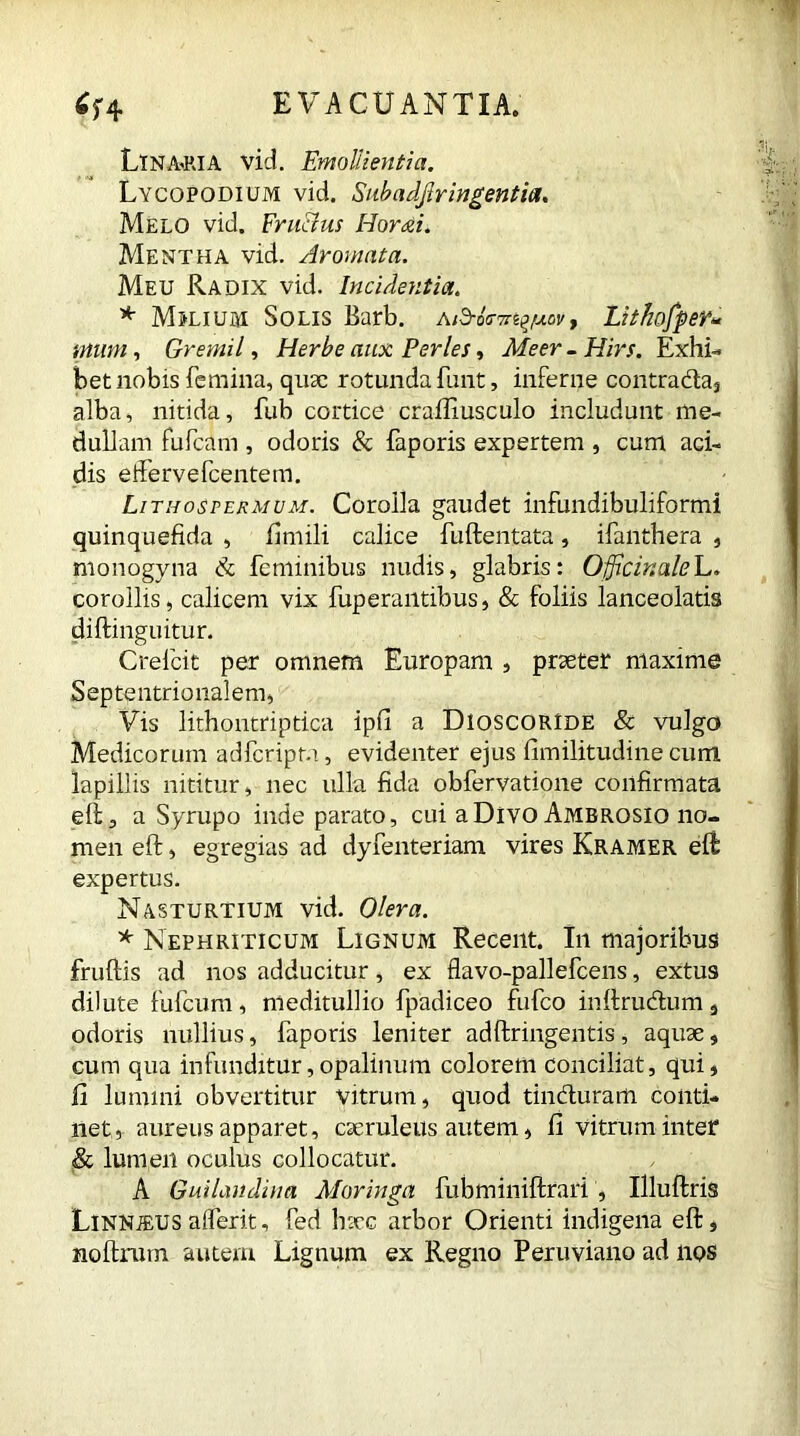 LlNA-RlA vid. Emollientia. Lycopodium vid. Subadjlringentia. Melo vid. Fru&us Horai. Mentha vid. Aromata. Meu Radix vid. Incidentia. * Mjlium Solis Barb. Aid-os-m^/uov, Lithofper« mum, Gremii, Herbe aux Perles, Afeer - Hirs. Exhi- bet nobis femina, quae rotunda funt, inferne contrada, alba, nitida, fub cortice craftiusculo includunt me- dullam fufeam , odoris & faporis expertem , cum aci- dis effervefeentem. Lithosfermum. Corolla gaudet infundibuliformi quinquefida , fimili calice fuftentata, ifanthera , monogyna & feminibus nudis, glabris: OfficinaleL. corollis, calicem vix fuperantibus, & foliis lanceolatis diftinguitur. Crefcit per omnem Europam , praeter maxime Septentrionalem, Vis lithontriptica ipfi a Dioscoride & vulgo Medicorum adferipta, evidenter ejus fimilitudine cum lapillis nititur, nec ulla fida obfervatione confirmata eft, a Syrupo inde parato, cui a Divo Ambrosio no- men eft, egregias ad dyfenteriam vires Kramer eft expertus. Nasturtium vid. Olera. * Nephriticum Lignum Recent. In majoribus fruftis ad nos adducitur, ex flavo-pallefcens, extus dilute fufeum, meditullio fpadiceo fufeo inftrudum 3 odoris nullius, faporis leniter adftringentis, aquae, cum qua infunditur,opalinum colorem conciliat, qui, II lumini obvertitur vitrum, quod tinduram conti- net, aureus apparet, caeruleus autem, Ii vitrum inter & lumen oculus collocatur. A Guilaudina Moringa fubminiftrari , Illuftris Linnjeus alferit, fed haec arbor Orienti indigena eft, noftrum autem Lignum ex Regno Peruviano ad nos