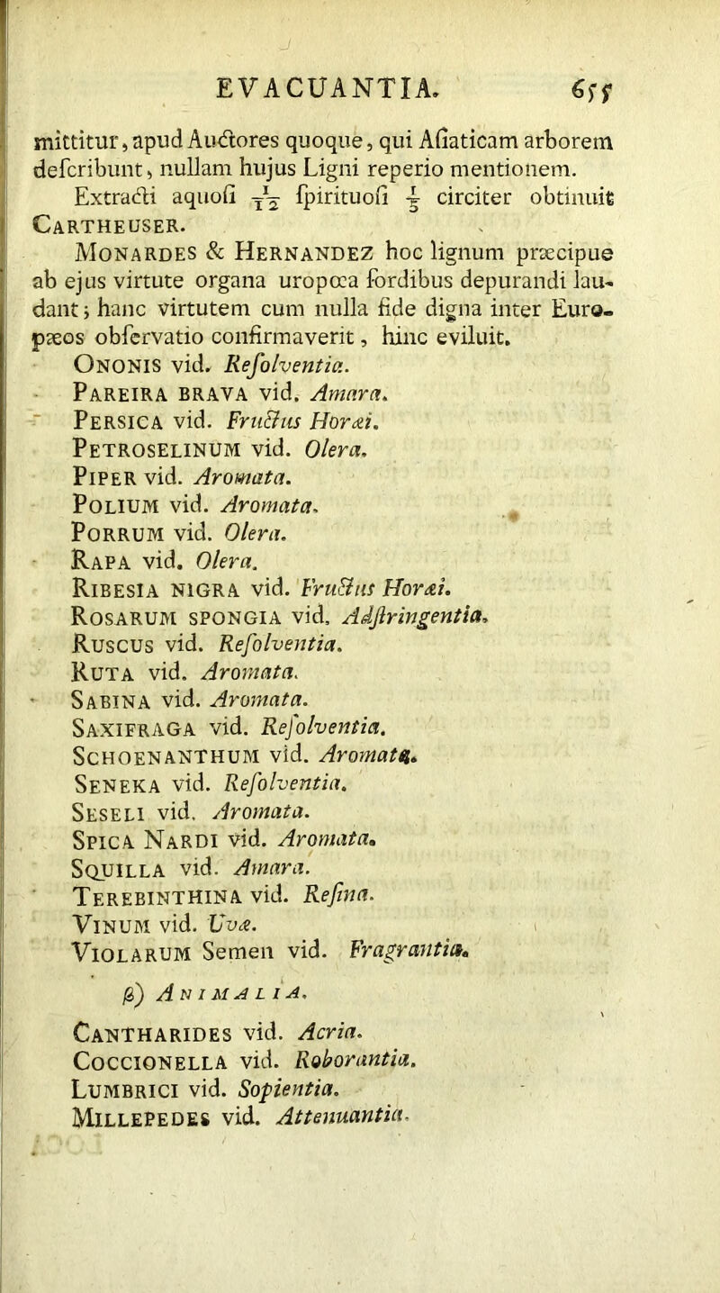 J EVACUANTIA. mittitur,apud Aiuftores quoque, qui Afiaticam arborem defcribunt, nullam hujus Ligni reperio mentionem. Extradi aquofi fpirituofi ^ circiter obtinuit Cartheuser. Monardes & Hernandez hoc lignum prsecipue ab ejus virtute organa uropoca fordibus depurandi lau- dant ; hanc virtutem cum nulla fide digna inter Euro- paeos obfervatio confirmaverit, hinc eviluit. Ononis vid. Resolventia. Pareira brava vid. Amara. Persica vid. Fru&us Horai. Petroselinum vid. Olera, Piper vid. Aromata. Polium vid. Aromata. Porrum vid. Olera. Rapa vid. Olera. Ribesia nigra vid. Fru&us Horai. Rosarum spongia vid, Adftringentia, Ruscus vid. Refolventia. Ruta vid. Aromata. Sabina vid. Aromata. Saxifraga vid. Refolventia. Schoenanthum vid. Aromata. Seneka vid. Refolventia. Seseli vid. Aromata. Spica Nardi vid. Aromata. Squilla vid. Amara. Terebinthina vid. Refina. Vinum vid. Uva. Violarum Semen vid. Fragranti»» jg) Animalia. Cantharides vid. Acria. CocCIONella vid. Roborantia. Lumbrici vid. Sopientia. Millepedes vid. Attenuantia,