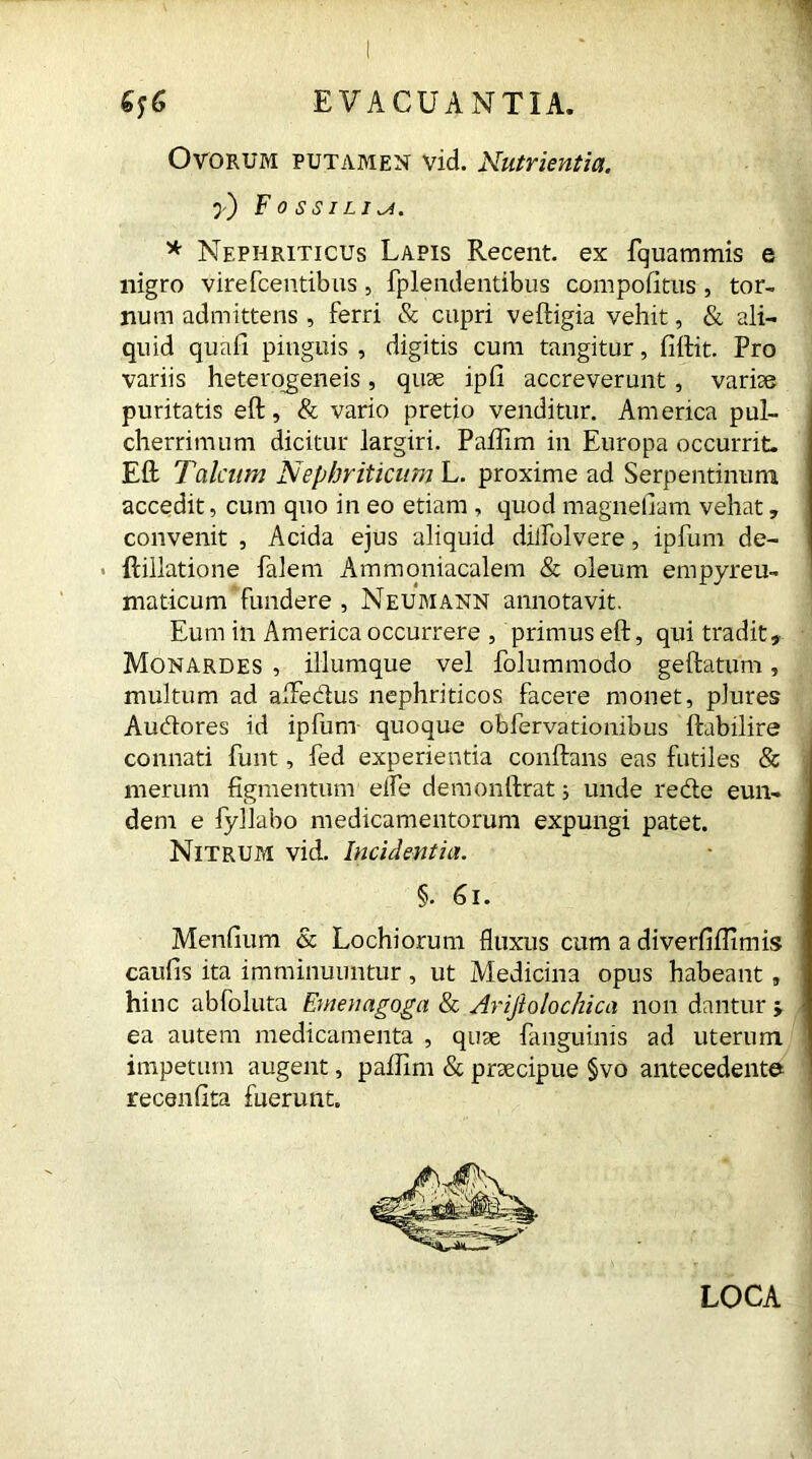 Ovorum putamen vid. Nutrientia, y) Fossilia. * Nephriticus Lapis Recent, ex fquammis e nigro virefcentibus, fplendentibus compofitus, tor- num admittens , ferri & cupri veftigia vehit, & ali- quid quafi pinguis , digitis cum tangitur, fiftit. Pro variis heterogeneis, quae ipfi accreverunt, variae puritatis eft, & vario pretio venditur. America pul- cherrimum dicitur largiri. Paftim in Europa occurrit. Eft Talcum Nephriticum L. proxime ad Serpentinum accedit, cum quo in eo etiam , quod magnelram vehat, convenit , Acida ejus aliquid dilfolvere, ipfum de- ftillatione falem Ammoniacalem & oleum empyreu- maticum fundere , Neumann annotavit. Eum in America occurrere , primus eft, qui tradit, Monardes , iliumque vel folummodo geftatum, multum ad aftedus nephriticos facere monet, plures Audores id ipfum quoque obfervationibus ftabilire connati funt, fed experientia conftans eas futiles & merum figmentum elfe demonftrat; unde rede eun- dem e fyllabo medicamentorum expungi patet. Nitrum vid. Incidentia. §. 61. Menfium & Lochiorum fluxus cum a diverfifiimis caufis ita imminuuntur , ut Medicina opus habeant , hinc abfoluta Emenagoga & Arijiolochica non dantur > ea autem medicamenta , quae fanguinis ad uterum impetum augent, pafilm & praecipue §vo antecedente recenfita fuerunt. LOCA