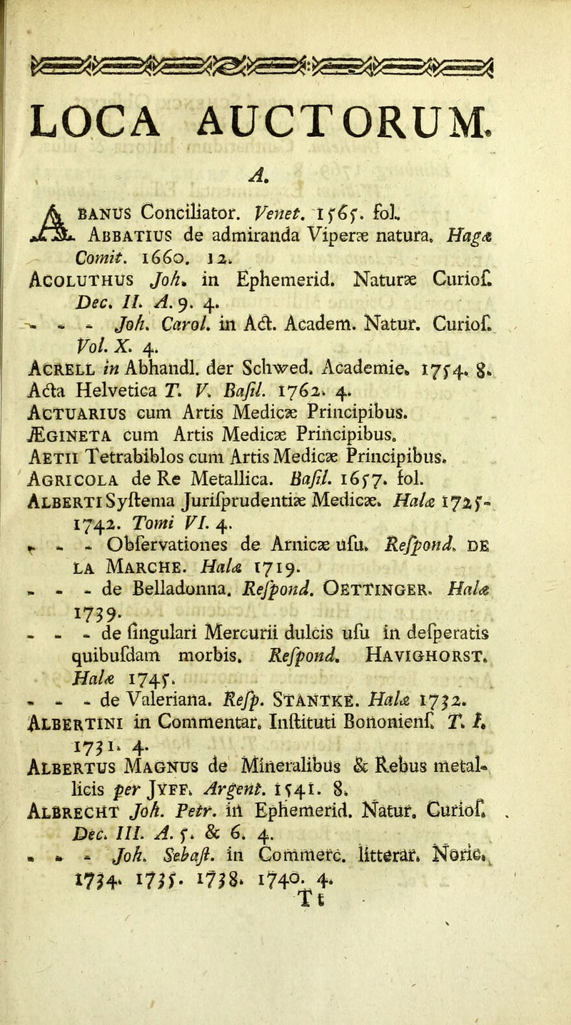 LOCA AUCTORUM. A. Ab anus Conciliator. Venet. if6f. foE Abbatius de admiranda Viperae natura. Haga Comit. 1660. 12. Acoluthus Joh» in Ephemerid. Naturae Curiof. Dec. II. A. 9. 4. -- - - Joh. Carol, in Adi. Academ. Natur. Curiof. Vol. X. 4. AcRELL in Abhandl. der ScWed» Academie. I7f4» 8. Adla Helvetica T. V. BafiL 1762. 4. Actuarius cum Artis Medicae Principibus. JEgineta cum Artis Medicae Principibus. Aetii Tetrabiblos cum Artis Medicae Principibus. Agricola de Re Metallica. Bafil. 1637. fol. Alberti Syftema Jurilprudentiae Medicae. Hala 172$*= 1742. Tomi VI. 4. t- * - Obfervationes de Amicae ufu. Rejpond. de la Marche. HaU 1719. - - - de Belladonna. Rejpond. OetTinger, HaU 1759. - - * de lingulari Mercurii dulcis ufu in defperatis quibufdam morbis. Rejpond. Havighorst. HaU 1745'. . - - de Valeriana. Refp. StantkE. HaU 1732. Albertini in Commentar. Inftituti Boiionienf T. t» 1731. 4. AlbeRTUS Magnus de Mineralibus & Rebus metat» licis per Jyff. Argent. 1541. 8. Albrecht Joh. Petr, in Epbemerid. Natur. Curiof» Dec. III. A. f. & 6. 4. . » - Joh. Sebajl. in Commere, littera?» NoriC^ I??4‘ *728* i?4°- 4*