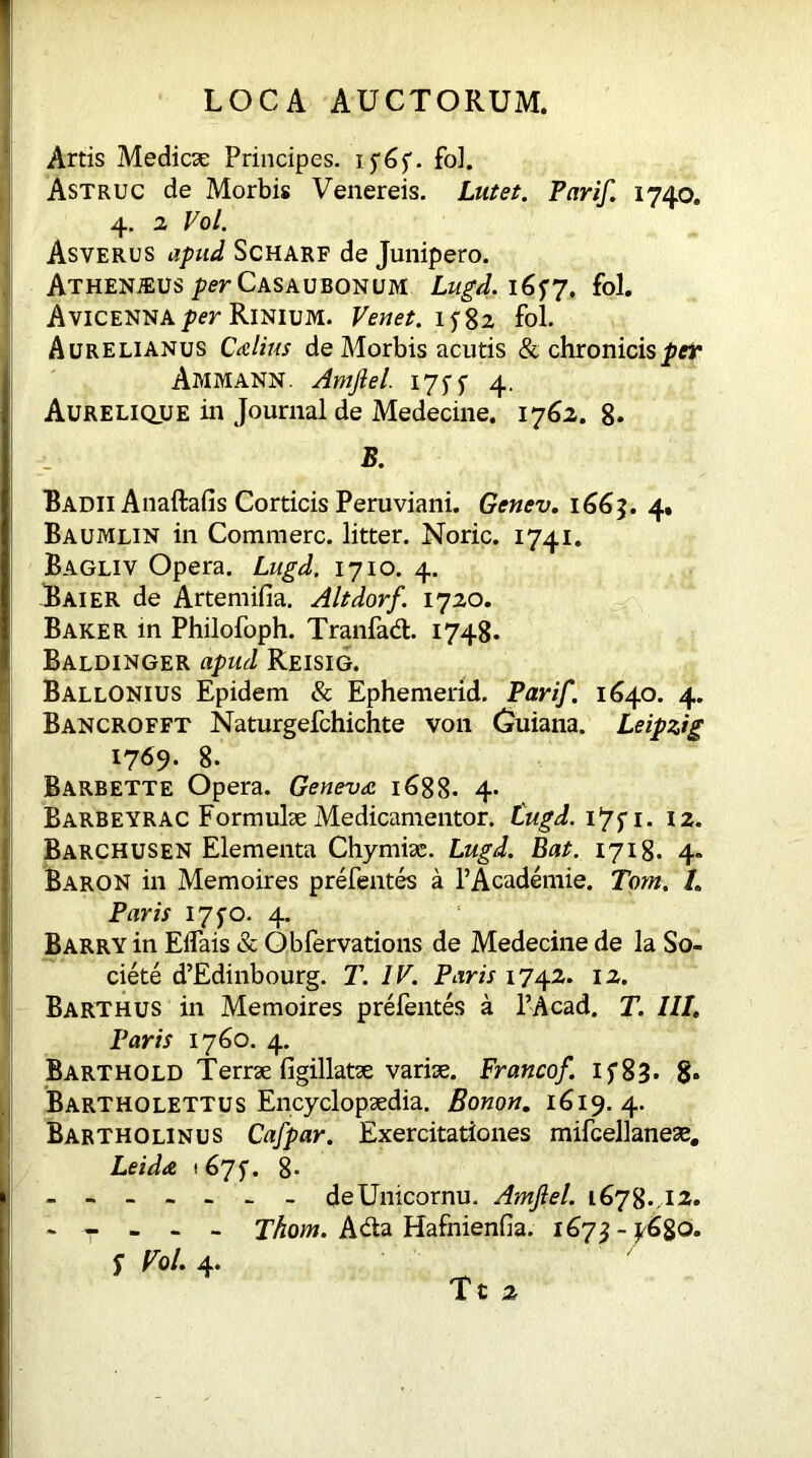 Artis Medicae Principes, if6f. fol. Astruc de Morbis Venereis. Lutet. Par if. 1740. 4. 2 Vol. Asverus apud Scharf de Junipero. Athenaeus per Casaubonum Lugd. i6f7, fol. Avicenna per Rinium. Venet. 15-82 fol. Aurelianus Calius de Morbis acutis & chronicisptr Ammann. Amflel. 17 SS Aurelique in Journal de Medecine. 1762. 8* B. Badii Anaftafis Corticis Peruviani. Genev. 1663. 4, Baumlin in Commere, litter. Noric. 1741. Bagliv Opera. Lugd, 1710. 4. Baier de Artemifia. Altdorf. 1720. Baker in Philofoph. Tranfad. 1748. Baldinger apud Reisig. Ballonius Epidem & Ephemerid. Par if. 1640. 4. Bancrofft Naturgefchichte von Guiana. Leipzig 1769- 8. Barbette Opera. Geneva 1688. 4- BarbeyrAC Formulae Medicamentor. tugd. 1*75* 1. 12. Barchusen Elementa Chymiae. Lugd. Bat. 1718. 4. Baron in Memoires prefentes a l’Academie. Tom. /. Paris 175-0. 4. Barry in EiTais & Obfervations de Medecine de la So- ciete d’Edinbourg. T. IK Paris 1742. 12. Barthus in Memoires prefentes a l’Acad. T. III. Paris 1760. 4. Barthold Terrae figillatae variae. Francof. If83. 8» Bartholettus Encyclopaedia. Bonon. 1619. 4. Bartholinus Cafpar. Exercitationes mifcellaneae. Leida t 675*. 8. - - - - - - - deUnicornu. Amftel. 1678.. 12. - - - - - Thom. Ada Hafnienfia. 167^-^6^0. f Fol. 4.