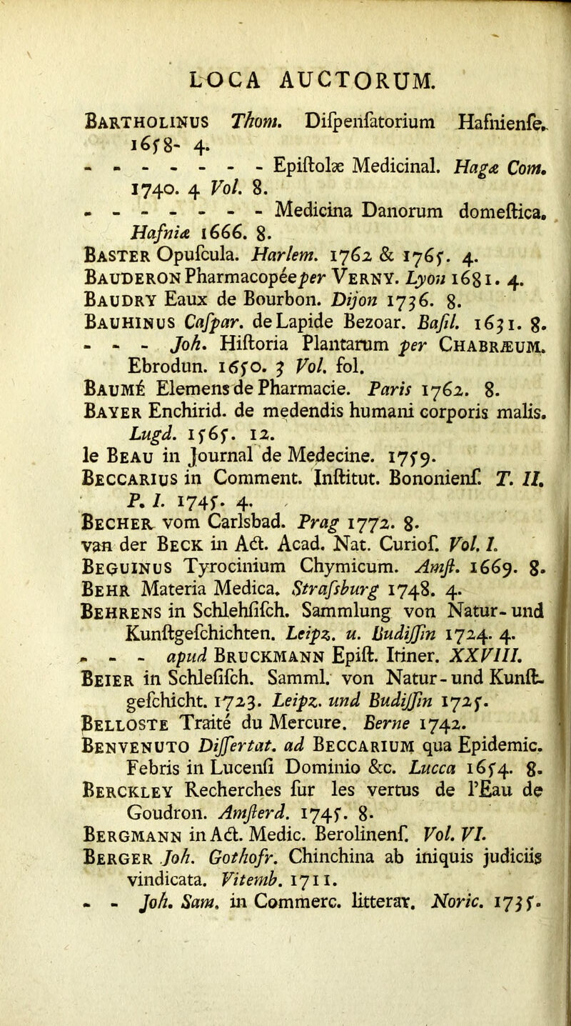 Bartholinus Thom. Difpenfatorium Hafnienfe.. 4* ------- Epiftobe Medicinal. Haga Com. 1740. 4 Vol. 8. - ------ Medicina Danorum domeftica. Hafnia 1666. 8. Baster Opufcula. Harlem. 1762 & 1765. 4. Bauderon Pharmacopdep«* Verny. Lyou 1681. 4. Baudry Eaux de Bourbon. Dijon 1736. 8. Bauhinus Cafpar. de Lapide Bezoar. Bafil. 1631. 8. - - - Joh. Hiftoria Plantarum per Chabr^um. Ebrodun. itffo. 3 Vol. fol. Baum£ Elemens de Pharmacie. Paris 1762. 8. Bayer Enchirid. de medendis humani corporis malis. Lugd. if6f. 12. le Beau in Journal de Medecine. I7f9. Beccarius in Comment. Inftitut. Bononienf. T. 11. P. I. 1745-. 4. Becher vom Carlsbad. Prag 1772. 8- van der Beck in Adt. Acad. Nat. Curiof. Vol. L Bequinus Tyrocinium Chymicum. Arnjl. 1669. 8. Be hr Materia Medica. Strafsburg 1748. 4. Behrens in Schlehfifch. Sammlung von Natur- und Kunftgefchichten. Leipz. u. Budijjin 1724. 4. - - - apud Bruckmann Epift. Itiner. XXVIII. Beier in Schlefifch. Samml. von Natur - und Kunffc. gefchicht. 1723. Leipz. und Budijjin Belloste Traite du Mercure. Berne 1742. Benvenuto DiJJertat. ad Beccarium qua Epidemic. Febris in Lucenfi Dominio &c. Lucca i6f4- 8- Berckley Recherches fur les vertus de l’Eau de Goudron. Amjlerd. 1745. 8- Bergmann in Adi. Medic. Berolinenf. Vol. VL Berger Joh. Gothofr. Chinchina ab iniquis judiciis vindicata. Vitemb. 1711. - - Joh. Sam, in Commere, litterar. Noric. 173 f.