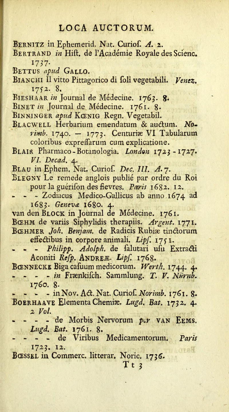 Bernitz in Ephemerid. Nat. Curiof. A. z. Bertrand in Hift. de PAcademie Royale des Scienc. 1757- Bettus apud Gallo. Bianchi II vitto Pittagorico di foli vegetabili. Venez. I7fi. 8. Bieshaar in Journal de Medecine. 1763. 8* Binet in Journal de Medecine. 1761. 8- Binninger apud Kcenig Regn. Vegetabil. Blacwell Herbarium emendatum & audum. No- rimb. 1740. — 1775. Centuriae VI Tabularum coloribus expreflarum cum explicatione. Blair Pharmaco-Botanologia. London 172,3-1727. VI. De cad. 4. Blau in Ephem. Nat. Curiof. Dec. III. A. 7. Blegny Le remede anglois publie par ordre du Roi pour la guerifon des fievres. Faris 1682. 12. - - - Zodiacus Medico-Gallicus ab anno 1674 ad 1683. Geneva 1680. 4. van den Block in Journal de Medecine. 1761. Bcehm de variis Siphylidis therapiis. Argent. 1771. Bcehmer Joh. Benjam. de Radicis Rubiae tindorum effedibus in corpore animali. Lipf. 175 1. - - - Fhilipp. Adolph, de falutari ufu Extradi Aconiti Refp. Andre.®. Lipf. 1768. Bcennecke Biga cafuum medicorum. Werth. 1744. 4. - - - - in Fraenkifch. Sammlung. T. V. Numb. 1760. 8- - - - - in Nov. Ad, Nat. Curiof. Norimb. 1761. 8* Boerhaave Elementa Chemiae. Lugd. Bat. 1732. 4. 2 Vol. - - - - de Morbis Nervorum p^r van Eems. Lugd. Bat. 1761. 8. - - - - de Viribus Medicamentorum. Paris 1723. 12. Bcessel in Commere, litterar. Noric. 173 6.