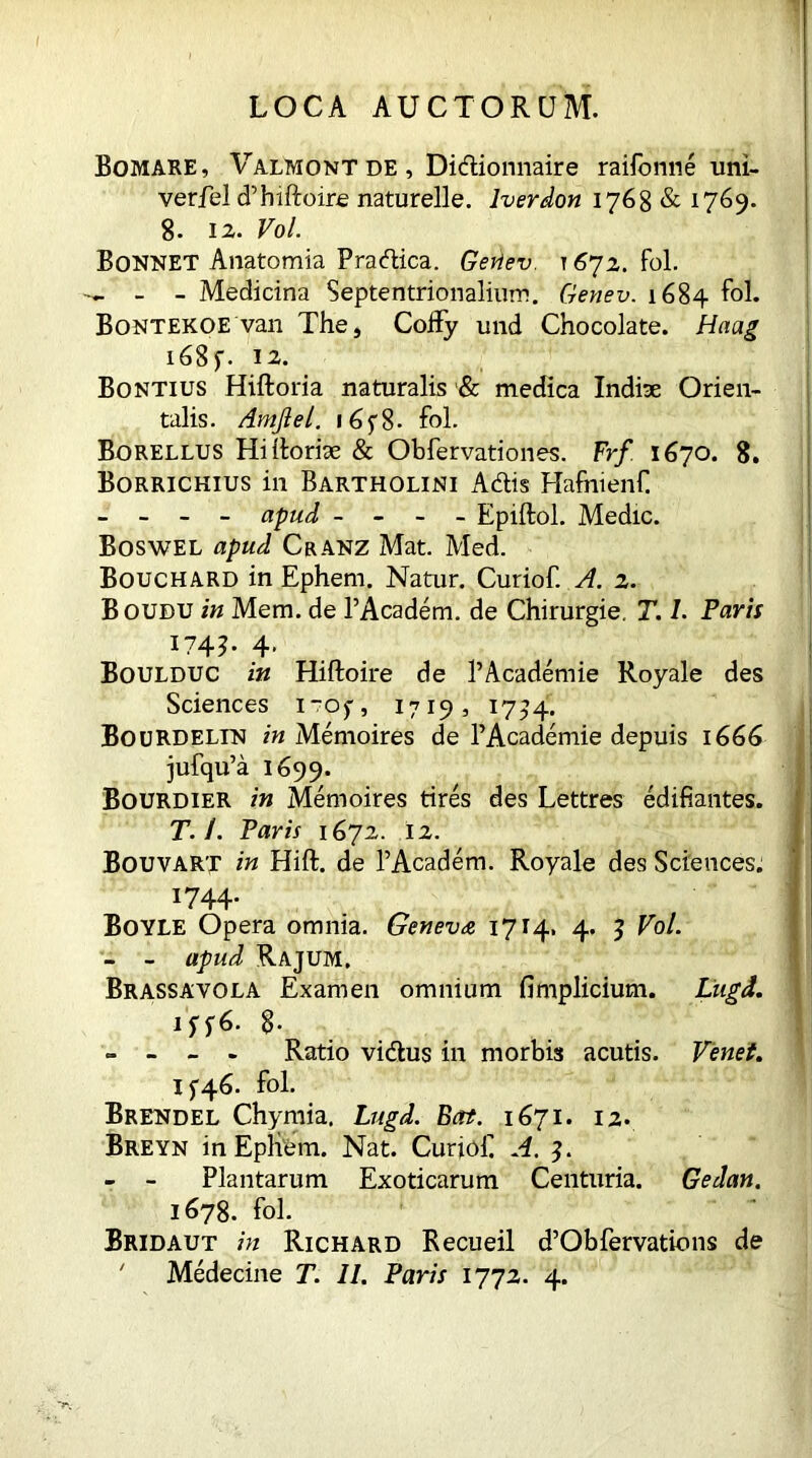 Bomare, Valmontde, Didionnaire raifonne uni- verfel d’hiftoire naturelle. lverdon 1768 & 1769. 8. 12. Vol. Bonnet Anatomia Pradica. Gevtev. 1672. fol. - - Medicina Septentrionalium. Genev. 1684 fol. Bontekoe van The, Coffy und Chocolate. Haag 168 f. 12. Bontius Hiftoria naturalis & medica Indite Orien- talis. Amjlel. 16y8- fol. Borellus Hi Itoriae & Obfervationes. Frf 1670. 8. Borrichius in Bartholini Adis Hafntenf - - - - apud - - - Epiftol. Medie. Boswel apud Cranz Mat. Med. Bouchard in Ephem. Natur. Curiof. A. 2. Boudu in Mem. de PAcadem. de Chirurgie. T. I. Parii I74T 4* Boulduc in Hiftoire de 1’Academie Royale des Sciences i~0)*, 1719, 17^4. Bourdelin in Memoires de PAcademie depuis 1666 jufqu’a 1699. Bourdier in Memoires tires des Lettres edifiantes. T. 1. Paris 1672. 12. Bouvart in Hift. de PAcadem. Royale des Sciences. 1744. Boyle Opera omnia. Geneva 1714. 4. 3 Vol. - - apud Rajum, Brassavola Examen omnium fimplicium. Liigd. 1 ff6- 8- - - - - Ratio vidus in morbis acutis. Venet. 15-46. fol. Brendel Chymia. Lugd. Ectt. 1671. 12. Breyn in EpHfem. Nat. Curiof A. 3. - - Plantarum Exoticarum Centuria. Gedan. 1678. fol. Bridaut in Richard Recueil d’Obfervations de