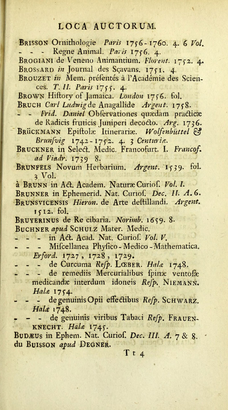 Brisson Ornithologie Paris 1756-1760. 4. 6 Vol. - - - Regne Animal. Pavis 1756. 4. Brogiani de Veneno Animandum. Florent. 175-2. 4. BrossArd /«Journal des Sqavans. 175-1. 4.. Brouzet /« Mem. prefentes a TAcademie des Scien- ces. T. II. Paris 175 5. 4. Brown Hiftory of Jamaica. London 17 5 6. fol. Bruch Cm-/ Ludwigde Anagallide Argent. 175-8- - - Frid. Daniel Obfervadones quaedam pradicae de Radicis fruticis Juniperi decodo. Arg. 1736. Bruckmann Epiftolae Itinerariae. Wolfenbiittel & Brunfvig 1742-1752. 4. 5 Centuria. Bruckner in Seled. Medic. Francofurt. I. Francof. ad Viadr. 1759 8. Brunfels Novum Herbarium. Argent, if39- fol. 3 Vol. a Brunn in Ad. Academ. Naturae Curiof. Vol. I. Brunner in Ephemerid. Nat. Curiof Dec. II. A. 6. Brunsvicensis Hieron. de Arte deftillandi. Argent. 1512. fol. Bruyerinus de Re cibaria. Norivnb. 1659. 8- Buchner apud Schulz Mater. Medic. - - - in Ad. Acad. Nat. Curiof. Vol. V, - - - Mifcellanea Phyfico- Medico -Mathematica. Erford. 1727 , 1728 , 1729. - - - de Curcuma Refp. Lceber. HaU 1748. - - - de remediis Mercurialibus fpinae ventolae medicandae interdum idoneis Refp. Niemann. HaU 1754. - - - de genuinis Opii effedibus Refp. Schwarz. HaU 1748. - - - de genuinis viribus Tabaci Refp. Frauen- knecht. HaU 1745. Budjeus in Ephern. Nat. Curiof. Dec. III. A. 7 & 8. ' du Buisson apud Degner.