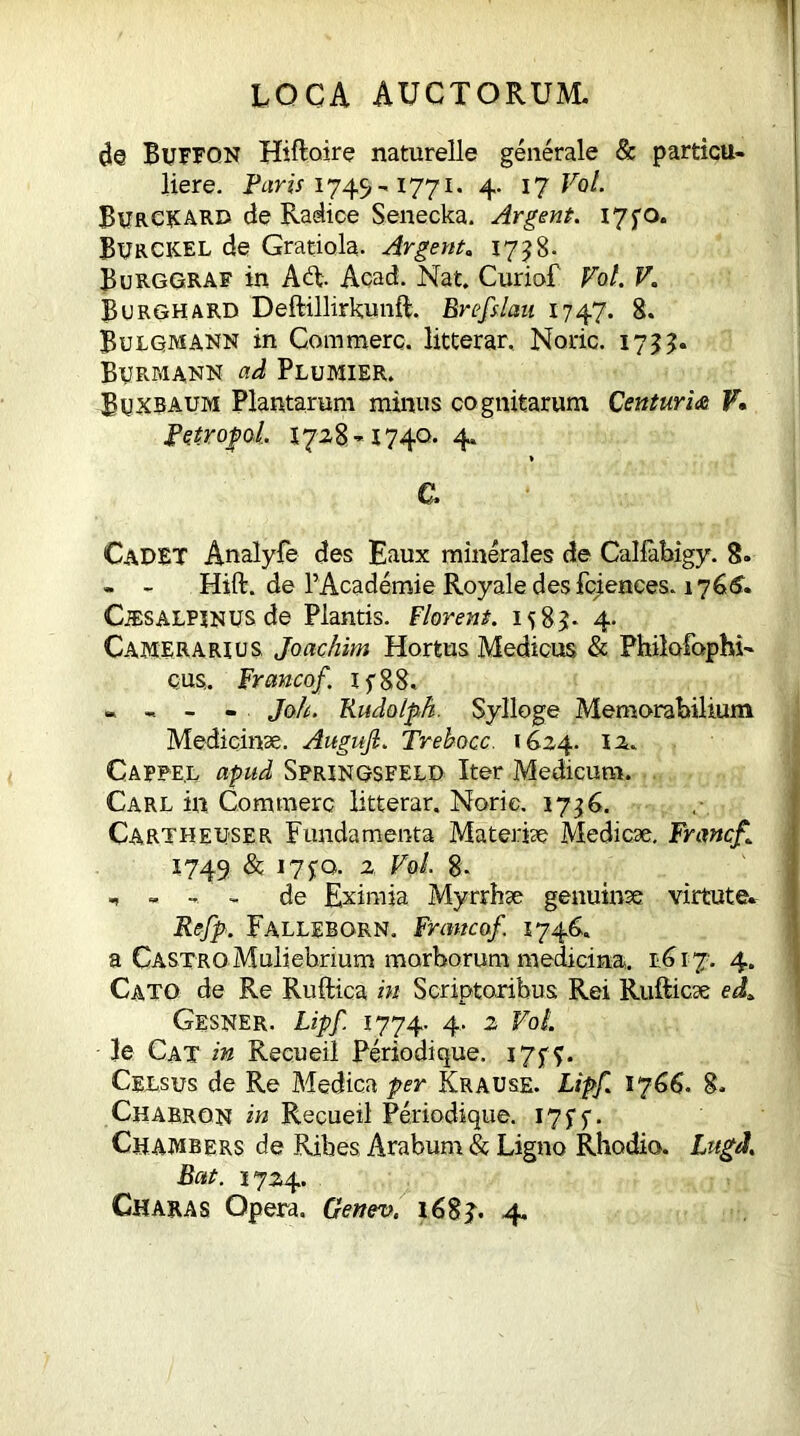 1 loca auctorum. Buffon Hiftoire naturelle generale & particu- liere. Paris 1749-1771. 4. 17 Vol. BURCRARD de Radice Senecka. Argent. i7fO. BurCKEL de Gratiola. Argent. 17^8- Burggraf in A6t Acad. Nat. Curiof Vol. V. Burghard Deftillirkunft. Brefslau 1747. 8. Bulgmann in Commere, litterar. Noric. 17??. Bijrmann ad Plumier. Buxraum Plantarum minus cognitarum Centuria F. Petrofol. 1728-1740. 4. e. CaDET Analyfe des Eaux minerales de Callabigy. 8. - - Hift. de PAcademie Royale desfciences. 1766. CiESALPJNUS de Plantis. Florent. 1583:. 4- Camerarius, Joachim Hortus Medicus & Philofophi- qus. Francof. 1 y 88. - - Jolt. Rudolph. Sylloge Memorabilium Medicinae. Augufi. Trehocc. 1624. 12. Cappe.l apud Springsfeld Iter Medicum. Carl in. Commere litterar. Noric. 1736. Cartheuser Fundamenta Materiae Medicae. Frmcf,[ 1749 & 17^0. 2 Vol. 8. 1 - de Eximia Myrrhae genuinae virtute* Refp. Fallebgrn. Franco/. 1746. a Castro Muliebrium morborum medicina. e6 i 7. 4. Cato de Re Ruftica in Scriptoribus Rei Rufticae ed* Gesner. Lipf. 1774. 4. 2 VoL 3e Cat in Recueil Periodi que. 17 y f. Celsus de Re Medica per Krause. Lipf. 1766. 8. Charrom in Recueil Periodique. 17 y y. Chambers de Ribes Arabum & Ligno Rhodio. Lugd. Bat. 1724.