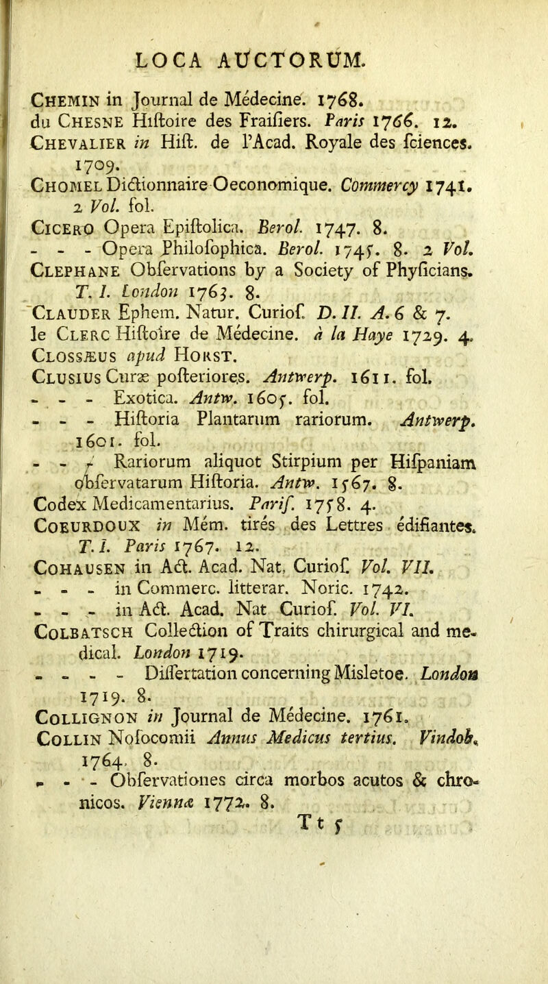 Chemin in Journal de Medecine. 1768. du Chesne Hiftoire des Fraiiiers. Paris 1766. 12. Chevalier in Hift. de 1’Acad. Royale des fciences. 1709. CHOMELDidionnaire Oeconomique. Commercy 1741. 2 Vol. fol. Cicero Opera Epiftolica. Berol. 1747. 8. - - - Opera JPhilofophica. Berol. 1745. 8- 2 Vol. Clephane Obfervations by a Society of Phyficians. T. I. London 1763. 8- Clauder Ephem. Natur. Curiof. D. II. A.6Scy. le Clerc Hiftoire de Medecine. d In Haye 172,9. 4. Clossjeus apud Horst. Clusius Curse pofteriore.s. Antwerp. 1611. fol, - - - Exotica. Antw. 160$. fol. - - - Hiftoria Plantarum rariorum. Antwerp. 1601. fol. - - * Rariorum aliquot Stirpium per Hifpaniam gdsfervatarum Hiftoria. Antw. 1567. 8. Codex Medicamentarius. Parif. I7f8. 4. Coeurdoux in Mem. tires des Lettres edifi antes. T.I. Paris 1767. 12. Cohausen in Ad. Acad. Nat, Curiof. Vol. VII. - - - in Commere, litterar. Noric. 1742. - - - in Ad. Acad. Nat Curiof Vol. VI. Colbatsch Colledion of Traits chirurgical and me- dical. London 1719. - - - - Dilfertation concerning Misletoe. London 1719. 8. Collignon in Journal de Medecine. 1761. Collin Nofocomii Annus Medicus tertius, Vtndob. 1764, 8. „ - - Obfervationes circa morbos acutos & chro- nicos. Vienna 1772. 8.