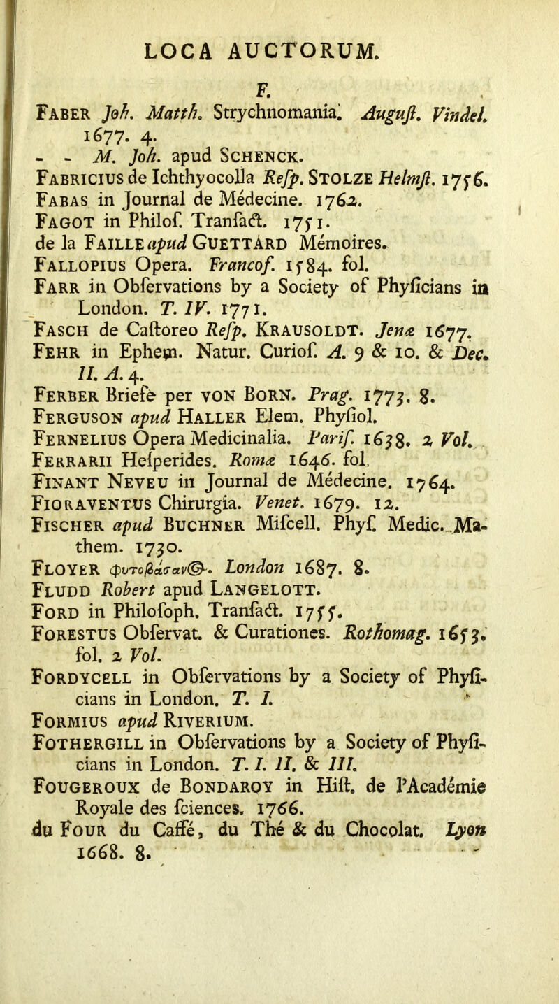 F. Faber Jeh. Matth. Strychnomania. Augufl. Vindel. 1677. 4. - - Jkf. Joh. apud Schenck. Fabricius de Ichthyocolla Refp. Stolze Helmjl. 17fg. Fabas in Journal de Medecine. 176A. Fagot in Philof. Tranfad. 175-1. de la Faille apud GuettArd Memoires. Fallopius Opera. Francof. if84. fol. Farr in Obfervations by a Society of Phyficians in London. T. IV. 1771. Fasch de Caftoreo Refp. Krausoldt. Jena 1677. Fehr in Ephetn. Natur. Curiof. A. 9 & 10. & Dec. II. A. 4. Ferber Briefe per von Born. Drag. 1773. 8. Ferguson apud Haller Elem. Phyfiol. Fernelius Opera Medicinalia. Par if i6?8. 2 Fol. Ferrarii Helperides. Roma 1646. fol, Finant Neveu in Journal de Medecine. 1764. FlQRAVENTUS Chirurgia. Venet. 1679. I2- Fischer apud Buchner Mifcell. Phyf. Medie. Ma« them. 1750. Floyer London 1687. 8. Fludd Robert apud Langelott. Ford in Philofoph, Tranfadt. 17 f f. Forestus Obfervat. & Curationes. Rothomag. 1673. fol. 2 Vol. Fordycell in Obfervations by a Society of Phyfi- cians in London. T. 1. Formius apud Riverium. Fothergill in Obfervations by a Society of Phyfi- cians in London. T. /. II. & III. Fougeroux de Bondarqy in Hift. de 1’Academie Royale des fciences. 1766. du Four du Caffe, du The & du Chocolat. Lyon 1668. 8*