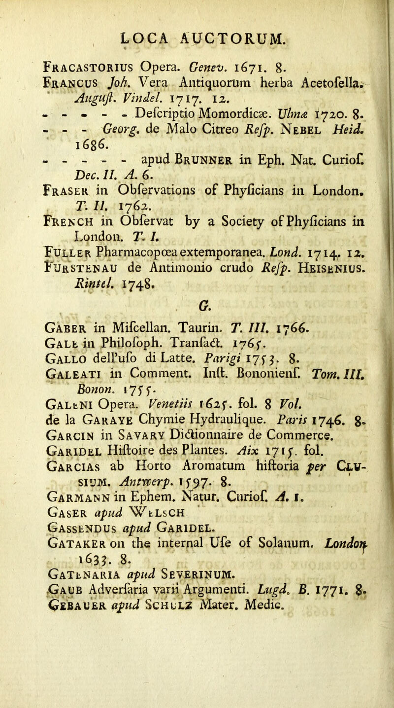 Fracastorius Opera. Genev. 1671. 8- Francus Joh. Vera Antiquorum herba Acetofella. Augujl. Vindel. 1717. 12. - - - - - Defcriptio Momordicse. Ulma 1720. 8- - - - Georg, de Malo Citreo Refp. Nebel Heid. 1686. - - - - - apud Brunner in Eph. Nat. Curiof. Dec. II. A. 6. Fraser in Obfervations of Phyficians in London. T. II. 1762. French in Obfervat by a Society ofPhyficians in London. T. I. Fuller Pharmacopceaextemporanea. Lond. 1714. 12. Fur st en au de Antimonio crudo Refp. Heisenius. Rintel. 1748. G. Gaber in Mifcellan. Taurin. T. III. I’jGG. Gale in Philofoph. Tranfadl. i?Gf. Gallo dell’ufo di Latte. Parigi 17s3- 8. Galeati in Comment. Inft. Bononienf. Tom. III. Bonon. 175 y. GaleNI Opera. Venetiis 162$. fol. 8 Vol. de la Garayk Chymie Hydraulique. Paris 1746. 8* Garcin in Savary Didiionnaire de Commerce. Garidel Hiftoire des Plantes. Aix 17if. fol. Garcias ab Horto Aromatum hiftoria per Clv» sium. Antwerp. if97- 8. Garmann in Ephern. Natur. Curiof. A. I. Gaser apud Welsch Gassendus apud Garidel. Gataker on the internal Ufe of Solanum. London. 1635. 8. Gatenaria apud Severinum. Gaub Adverfana vani Argumenti. Ltigd. B. 1771. 8. Gebauer apud Schllz Mater. Medie.