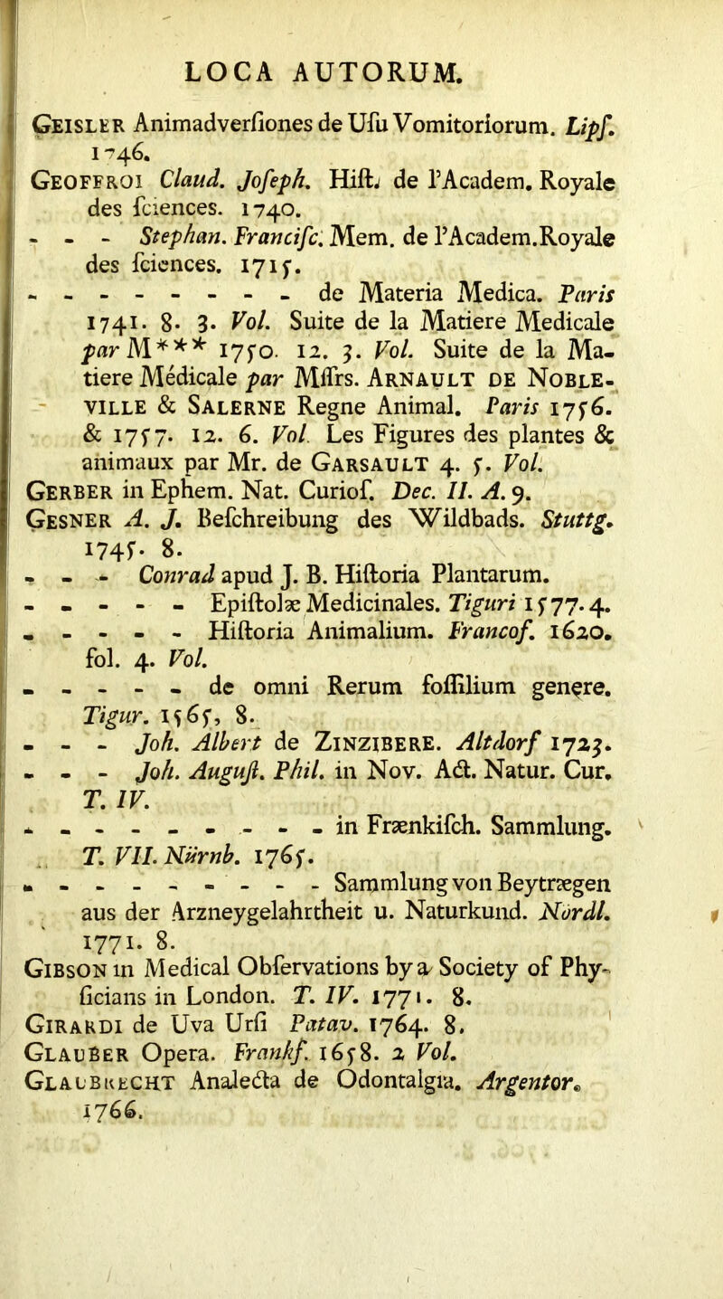 Geisler Animadverfiones de Ufu Vomitoriorum. Lipf. 1746. Geoffroi Claud. Jo/eph. Hift. de 1’Academ. Royale des fciences. 1740. - - - Stephan. Francifc. Mem. de 1’Academ. Royale des fciences. 171f. - - - - - - - - de Materia Medica. Petris 1741. 8* 3* Vol. Suite de la Matiere Medicale par M*** 17^0. 12. 3. Vol. Suite de la Ma- tiere Medicale par Mifrs. Arnault de Noble- ville & Salerne Regne Animal. Paris 1756. & 175” 7. 12. 6. Vol. Les Figures des plantes & animaux par Mr. de Garsault 4. f. Vol. Gerber in Ephem. Nat. Curiof. Dec. II. A. 9. Gesner A. J. Befchreibung des Wildbads. Stuttg. I74f- 8. - - Conrad apud J. B. Hiftoria Plantarum. - - - - - Epiftolse Medicinales. Tiguri 1 f 77.4. - - - - - Hiftoria Animalium. Francof. 1620. fol. 4. Vol. - - - - - de omni Rerum foflilium genere. Tigur. 8. - - - Joh. Albert de ZlNZlBERE. Altdorf 1723. - - - Joh. Augujl. Phil, in Nov. Ad. Natur. Cur. T. IV. --------- in Fraenkifch. Sammlung. T. VII. Niirnb. 1765*. -------- - Sammlung von Beytrsegen aus der Arzneygelahrtheit u. Naturkund. Nordl. 1771. 8. Gibson in Medical Obfervations by a^ Society of Phy- ficians in London. T. IV. 1771. 8. Girardi de Uva Urfi Patav. 1764. 8. Glauber Opera. Frank/. 16y8. 2 Vol. Glaibkecht Analeda de Odontalgia. Argentor« 1766.