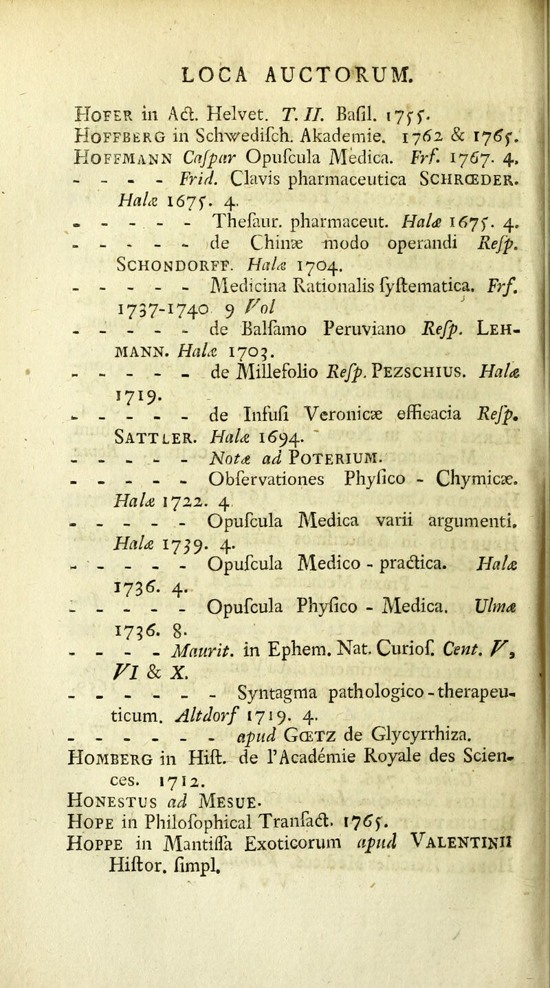 Hof ER in Ad. Helvet. T. II. Bafil. i7ff. Hoffberg in Schwedifch. Akademie. 1762 & 17 Hoffmann Cafpar Opufcula Medica. Frf. 1767. 4. - - - - Frid. Clavis pharmaceutica Schrceder. Hahc i67f. 4. o - - - - Thefaur. pharmaceut. HaU 167)'. 4. - - - - - de Chinae modo operandi Refp. SCHONDORFF. HaU I7O4. ----- Medicina Rationalis {yftematica, Frf. 1737~I74° 9 - - - - - de Ballamo Peruviano Refp. Leh- mann. HaU 1705. ----- de Millefolio Refp. Pezschius. HaU I7I9- ----- de Infufi Veronicae efficacia Refp. Sattler. HaU 1694. - - - - - Notet ad Poterium. - - - - - Obfervationes Phylico - Chymicse. HaU 1722. 4 - _ - Opufcula Medica varii argumenti. HaU 1739. 4. - - - - - Opufcula Medico - pradica. HaU 1736. 4. _ - - Opufcula Phyfico - Medica. Ulmee 1736* 8- - - - - Maurit. in Ephem. Nat. Curiof. Cent. Vl & x. - Syntagma pathologico-therapeu- ticum. Altdorf 1719. 4. - - - . _ - apud Gcetz de Glycyrrhiza. Homberg in Hift. de PAcademie Royale des Scien- ces. 1712. Honestus ad Mesue- Hope in Philofophical Tranfad. 176$. Hoppe in Mantifla Exoticorum apiul Valentini! Hiftor. fimpl.