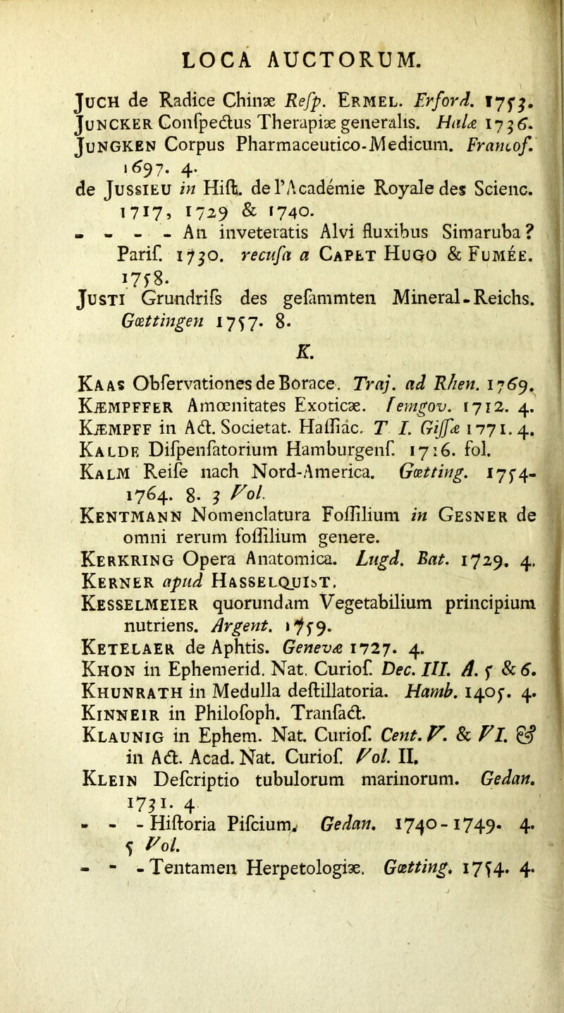 JucH de Radice Chinae Refp. Ermel. Erford. 17 f %. Juncker Gonfpedus Therapiae generalis. Hala 1736* Jungken Corpus Pharmaceutico-Medicum. Fratuof. '*97- 4- de Jussieu in Hift. dePAcademie Royaledes Scienc. 1717, 1729 & 1740. - - - - A11 inveteratis Alvi fluxibus Simaruba? Parif. 1^0. recufa a Capet Hugo & Fumee. Justi Grundrifs des gefimmten Mineral-Reichs. Goettingen 1757. 8- K. Kaas Obfervationes de Borace. Traj. ad Rhen. 17 69. Kjemfffer Amoenitates Exoticae, femgov. 1712. 4. Kjempff in Ad. Societat. Haffiac. T I. Gijfa 1771.4. Kaldf. Difpenfatorium Hamburgenf 17:6. fol. Kalm Reife nach Nord-America. Getting. 175-4- 1764. 8. 3 Vol. Kentmann Nomenclatura Foffilium in Gesner de omni rerum foffilium genere. Kerkring Opera Anatomica. Lugd. Bat. 1729. 4, Kerner apud Hasselqui^t. Kesselmeier quorundam Vegetabilium principium nutriens. Argent, iff9. Ketelaer de Aphtis. Geneva 1727. 4. Khon in Ephemerid. Nat. Curiof. Dec. III. A. f Sc 6. Khunrath in Medulla deftillatoria. Hamb. 1405-. 4. Kinneir in Philofoph. Tranfad. Klaunig in Ephem. Nat. Curiof. Cent.V. 8c F I. & in Ad. Acad. Nat. Curiof Fol. II. Klein Defcriptio tubulorum marinorum. Gedan. 17? i; 4 - - - Hiftoria Pifciumv Gedan. 1740-1749. 4. 5 Fol. - - -Tentamen Herpetologiae. Getting, 17^4. 4*