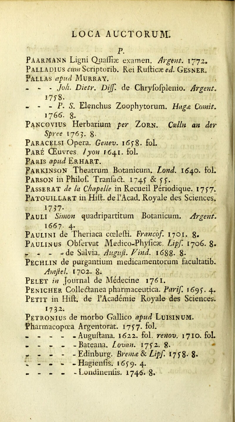 ^ P. Paarmann Ligni Quaffiae examen. Argent. 1772. Palladius cumScriptorib. Rei Rufticsee^. Gesner. Pallas apud Murray. - - - Ju/i. Dietr. Dijf. de Chryfofplenio. Argent. I7P8. . - - P. S. Elenchus Zoophytorum. Hag<& Comit. 1766. 8- Pancovius Herbarium per Zorn. Ccelln an der Spree 1765. 8' Paracelsi Opera. Genev. 18. fol. Pare CEuvres. /yon /641. fol. Paris apud Erhart. Parkinson Theatrum Botanicum. Lond. 1640. fol. Parson in Philof. Tranfacb 1745 & ff. Passer AT de la Chapelle in Recueil Periodique. 17 $7. Patouillart in Hid. dePAcad. Royale des Sciences. 1737- Pauli Simon quadripartitum Botanicum. Argent. 1667. 4. Paulini de Theriaca coelefti. Franco/. 1701. 8» Paulin us Obfervat Medico-Phyficse, Lipf. 1706. 8- _ - - -de Salvia. Augu/. Find. 1688- 8- Pechlin de purgantium medicamentorum facultatib. AmJiel. 1702. 8. Pelet in Journal de Medecine 1761. Penicher Colle&anea pharmaceutica. Pari/. i6jf. 4. Petit in Hift. de l’Academie Royale des Sciences. 1732. Petronius de morbo Gallico apud Luisinum. Pharmacopoea Argento rat. 17 $7. fol. - - - - -Auguftana. 1622. fol. renov, 1710. fol. - - - - - Bateana, Lovan. 17^2. 8- - - - - -Edinburg. Brenne 8c Lip/. 17f8- 8* - - - - Hagienfis. 16^9.4. - - - - - Londinenlis. 1746. 8*