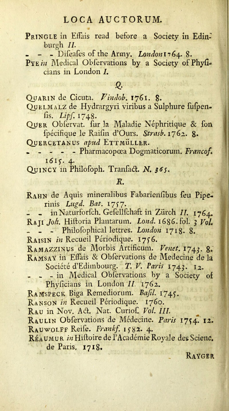 Pringle in EfTais read before a Society in Edin* burgh II. - - - Difeafes of the Army. LondonnG4. 8. Pyez'u Medical Obfervations by a Society of Phyfi- cians in London I. QuaRin de Cicuta. Vindob. 1761. 8. Quelmalz de Hydrargyri viribus a Sulphure fufpen- fis. Lipf. 1748. Quer Obfervat. fur la Maladie Nephritique & fon fpecifique le Raifin d’Ours. Strasb. 1762. 8* Quercetanus npud Ettmuller. . - - - - Pharmacopoea Dogmaticorum. Franco/» i6is- 4- Quincy in Philofoph. Tranfad. N, 365. R. Rahn de Aquis mineralibus Fabarienfibus feu Pipe- rinis Lugd. Bat. 17 f 7. - - inNaturforfch. Gefellfchaft in Ziiroh II. 1764. Raji Joh. Hiftoria Plantarum. Loud. 1686. fol. 3 VoL _ - - Philofophical lettres. London 1718. 8. Raisin in Recueil Periodique. 175-6. Ramazzinus de Morbis Artificum. Venet. 1744 8» Ramsay in Eifais & Obfervations de Medecine de la Societe d’Edimbourg. T. V. Paris 174?. 12. „ - - in Medical Obfervations by a Society of Phyficians in London II 1762. R-AMspeck Biga Remediorum. Bajil. 1745’. Ran son in Recueil Periodique. 1760. Rau in Nov. Ad. Nat. Curiof. VoL III. Raulin Obfervations de Medecine. Paris 17^4. 12. Rauwolff Reife. Frank/, if82. 4. ReaUMU r in Hiftoire de l’Academie Royale des Scienc, de Paris, 1718. RaYger