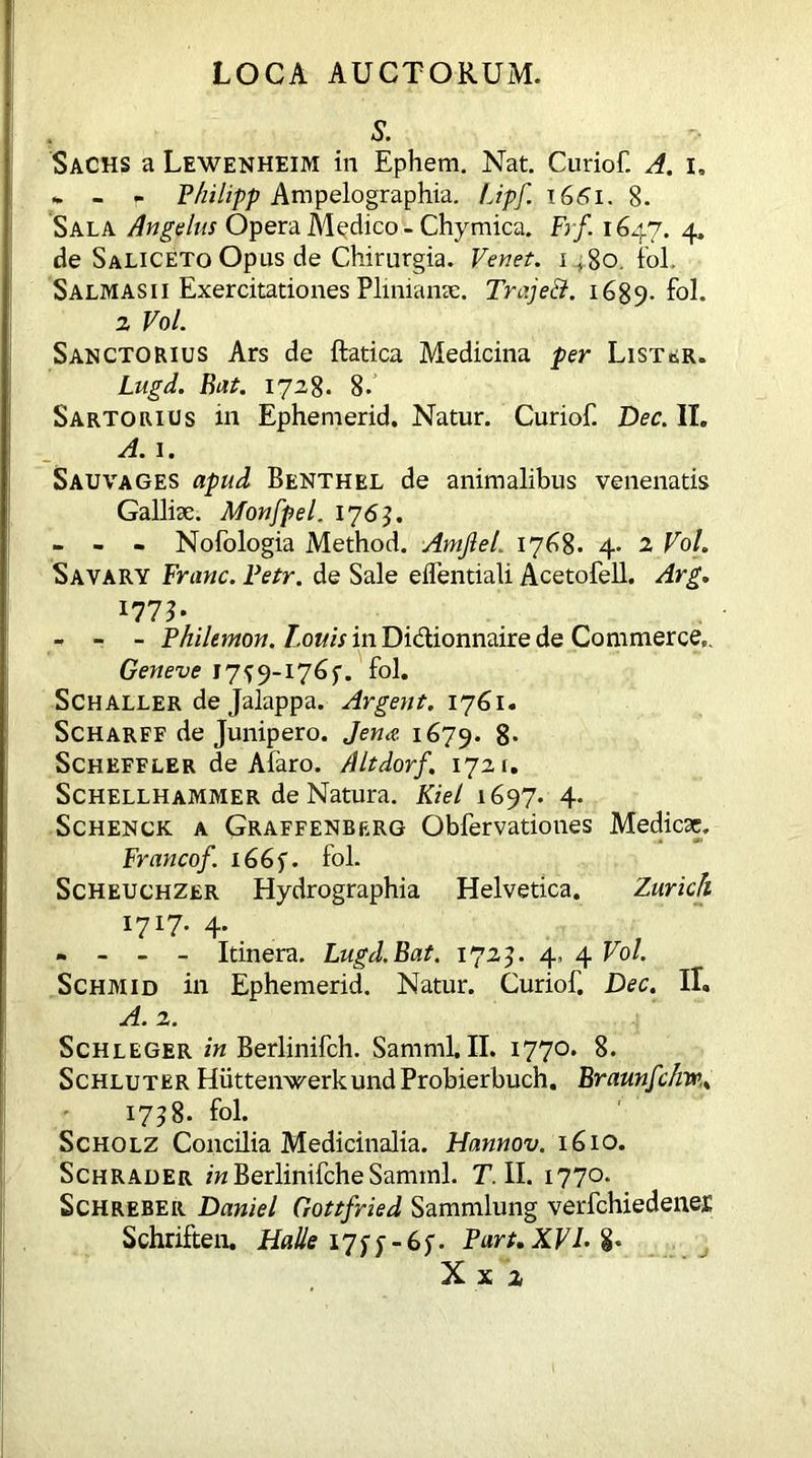 S. Sachs a Lewenheim in Ephem. Nat. Curiof. A. i. «. - - Philipp Ampelographia. Upf. 1GS1. 8. Sala Angulus Opera Medico - Chymica. Frf 164.7. 4* de Saliceto Opus de Chirurgia. Venet. 1 ,80. fol. Salmas 11 Exercitationes Plinianae. Trajeci. 1689-fol. 2 Vol. Sanctorius Ars de ftatica Medicina per Lister. Lugd. Bat. 1728. 8-’ Sartorios in Ephemerid. Natur. Curiof. Dec. II. A. 1. Sauvages apud Benthel de animalibus venenatis Galliae. Monfpel. 1763. - - - Nofologia Method. Amjlet. 1768. 4- 2 Vol. Savary Franc. Fetr. de Sale eflentiali Acetofell. Arg. 177b - - - Philemon. Louis in Didtionnaire de Commerce». Geneve I7f9-I76f. fol. Schaller de Jalappa. Argent. 1761. Scharff de Junipero. Jena 1679. 8* Scheffler de Afaro. Altdorf. 1721. Schellhammer de Natura. Kiel 1697. 4. Schenck a Graffenberg Obfervationes Medicae. Francof. i66f. fol. Scheuchzer Hydrographia Helvetica. Zurich 1717. 4. - - - - Itinera. Lugd.Bat. 1725. 4» 4 Vol. Schmid in Ephemerid. Natur. Curiof. Dec. II. A. 2. Schleger in Berlinifch. Samml.II. 1770. 8. Schluter HuttenwerkundProbierbuch. Braunfc/m. 1758. fol. Scholz Concilia Medicinalia. Hannov. 1610. Schrader in Berlinifche Samml. T. II. 1770. Schreber Daniel Gottfried Sammlung verfchiedene£ Schriften. Halle 17^y - 6y. Part. XVK %* X x 2