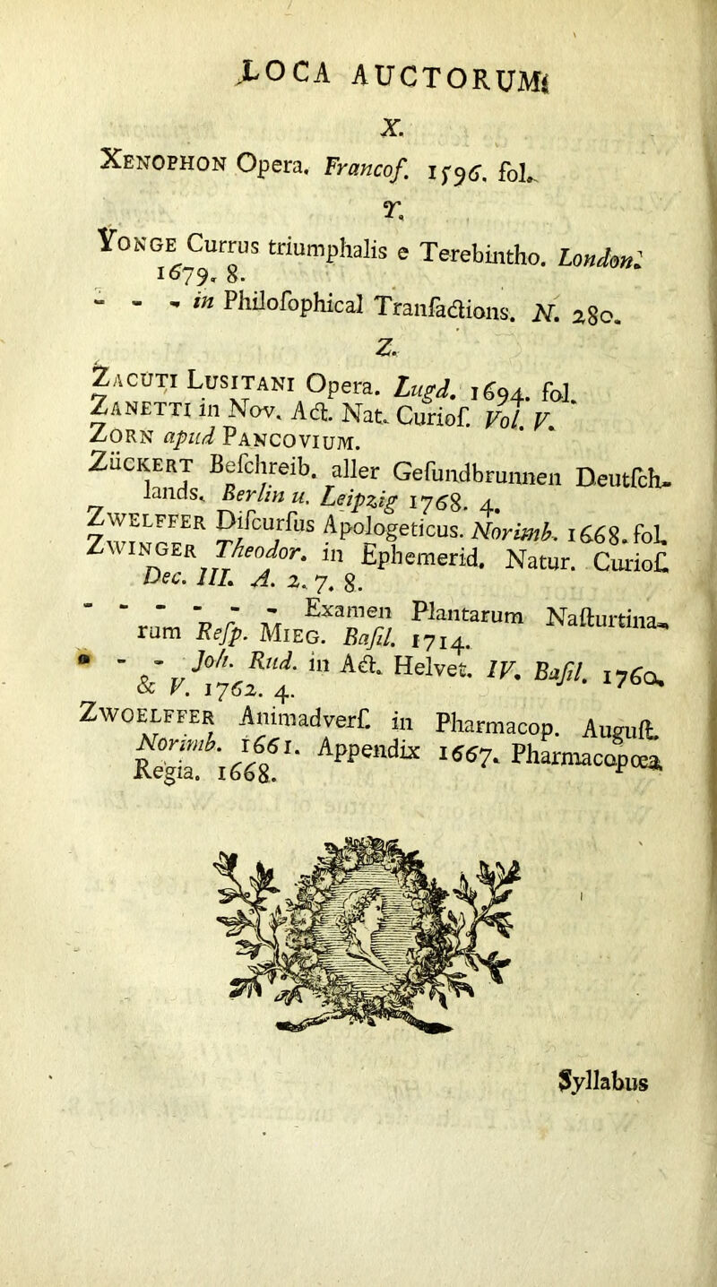 X Xenophon Opera. Francof. foL r. Yonge Currus triumphalis e Terebintho. LondonI 1079» 8. “ ’  in Philofophical Tranfadions. N. 280. Z. Zacuti Lusitani Opera. Lugd. 1694. fob Zanetti 111 Nov. Ad. Nat. Curiof. Vol. V. Zorn apud Pancovium. Zuckert Befchreib. aller Gefundbrunnen Deutfch- lands. Rerim u. Leipzig ipS#. 4. ZwmrF? Ap°i°fticUS- Nortotk 1668. fob Zw1 nger Theodor, m Epbemerid. Natur. CurioE Dec. 1IL A. 2. 7. 8. “ “  ' 7 * Examen Plantarum Nafturtina, rum Eefp. Mi eg. Bafil. 1714. “ ’ &vJt7ef.‘i “ K&' Helvet 1K B^!- »7«o. Zwoelffer AnimadverC in Pharmacop. Aumft. Reg^iw'' Appendk I5S7- Pharmacop tea, Syllabus