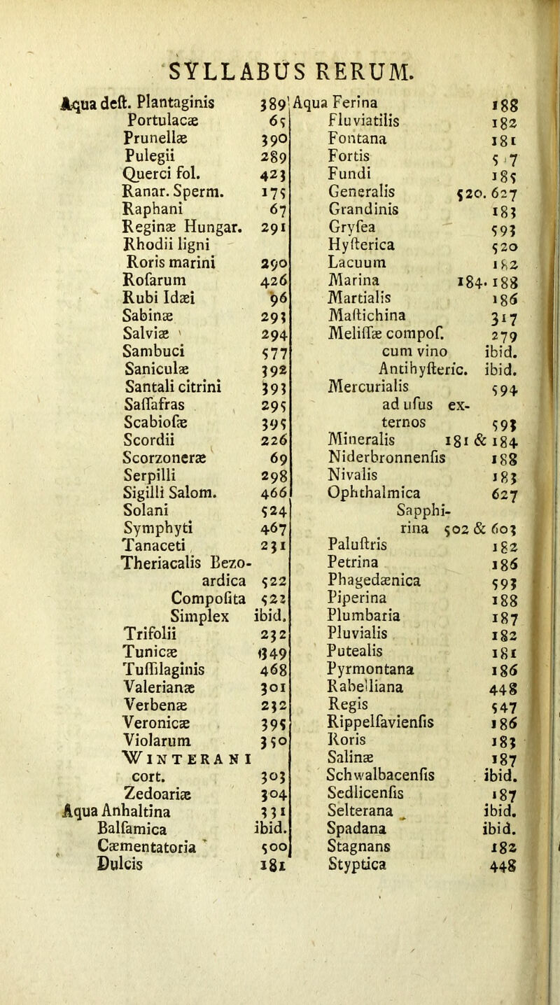 Aqua deft. Plantaginis 389’ Portulacae 63 Prunellae 390 Pulegii 289 Querci fol. 423 Ranar. Sperm. 173 Raphani 67 Reginae Hungar. 291 Rhodii ligni i Roris marini 290 Rofarum 426 Rubi Idaei 96 Sabinae 293 Salviae ' 294 Sambuci 577 Saniculae 392 Santali citrini 393 Saflafras 29 s Scabiofae 3 9? Scordii 226 Scorzonerae 69 Serpilli 298 Sigilli Salom. 466 Solani 524 Symphyti 467 Tanaced 231 Theriacalis Bezo- ardica -322 Compofita 32« Simplex ibid. Trifolii 232 Tunicae <349 Tuflilaginis 468 Valerianae 301 Verbenae 232 Veronicae 39s Violarum 330 WlSTERANI cort. 303 Zedoariae 304 Aqua Anhaltina 3 31 Balfamica ibid. Caementatoria 3 00 Dulcis 181 a Ferina 188 Fluviatilis 182 Fontana 181 Fortis 3 7 Fundi 183 Generalis 520 . 627 Grandinis 183 Gryfea 393 Hyfterica 320 Lacuum 182 Marina 184 •188 Martialis 185 Maftichina 3*7 Meliffae compof. 279 cum vino ibid. Antihyfteric. ibid. Mercurialis 394 ad ufus ex- ternos 39? Mineralis 181 & 184 Niderbronnenfis 188 Nivalis J 8? Ophthalmica 627 Sapphi- rma 302 & 602 Paluftris 1S2 Petrina i85 Phagedaenica 393 Piperi na 188 Plumbaria 187 Pluvialis 182 Putealis 181 Pyrmontana i85 Rabelliana 448 Regis 347 Rippelfavienfis 185 Roris 18? Salinae 187 Schwalbacenfis ibid. Sedlicenfis «87 Selterana ibid. Spadana ibid. Stagnans X8z Styptica 448