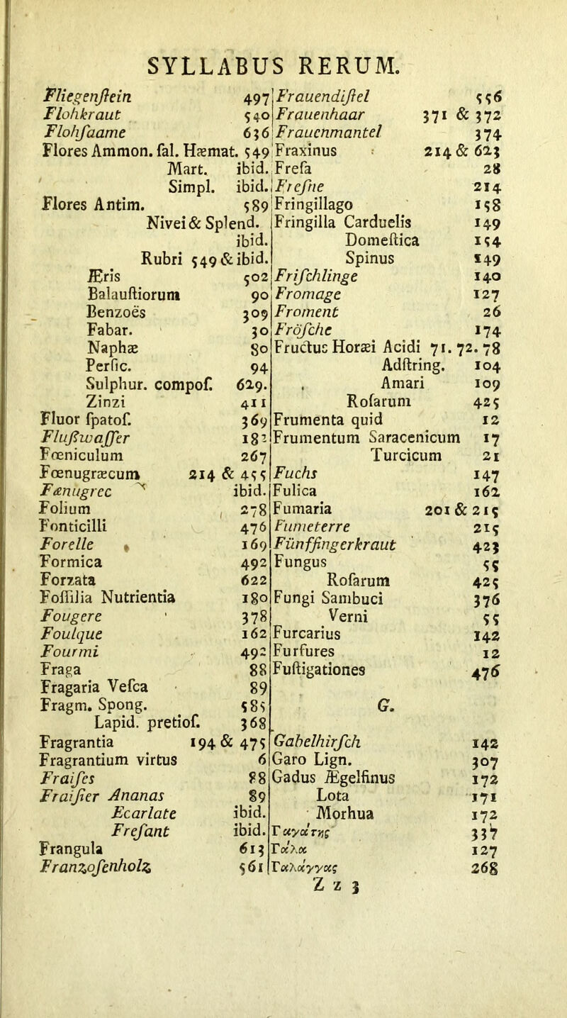 Fliegenfein 497 Flohkraut 540 Flohfaamt 6 ? 6 Flores Ammon, fal. Haemat. $ 49 Mart. ibid Simpl Flores Antim. Frauendijiel $$6 Frauenhaar 371 & 372 Fraucnmantel 374 Fraxinus 214 & 623 Frefa 28 ibid.) Frefne 214 $89 Fringillago 158 Fringilla Carduelis 149 ibid. Domeftica 1$ 4 Rubri 549 & ibid. Spinus *49 JEris c02 Frifchlinge 140 Balauftiorunt 90 Fromage 127 Benzoes 309 Froment 26 Fabar. JO Frdf die *74 Naphaj 8° Fructus Horaei Acidi 71.72.78 Perfic. 94 Adftring. 104 Sulphur, compof! 6I9. , Amari 109 Zinzi 411 Rofarum 42$ Fluor fpatof. 369 Frumenta quid 12 Flufwajfer 183 Frumentum Saracenicum *7 Foeniculum 267 Turcicum 21 Foenugraecum 214 & 4$$ Fuchs *47 F&nugrec ^ ibid. Fulica 161 Folium , 278 Fumaria 20i&2ic Fonticilli 476 Fumeterre 2*5 Forelle » 169 Fiinffing er kraut 423 Formica 492 Fungus $5 Forzata 622 Rofarum 42$ Foffilia Nutrientia 180 Fungi Sambuci 376 Fougere 378 Verni 55 Foulque 162 Furcarius I42 Fourmi 49- Furfures 12 Fraga 88 Fuftigationes 47(5 Fragaria Vefca 89 Fragm. Spong. $8$ (7# Lapid. pretiol. 368 Fragrantia *94 & 475 Gahelhirfch 142 Fragrantium virtus 6 Garo Lign. 3°7 Fraifcs 88 Gadus iEgelfinus 172 Fraijier Ananas 89 Lota 171 Fear late ibid. Morhua 172 Fref ant ibid. r xyctry; 337 Frangula 613 Toc?m 127 Franzofenholz $61 TocXocyytx; 268