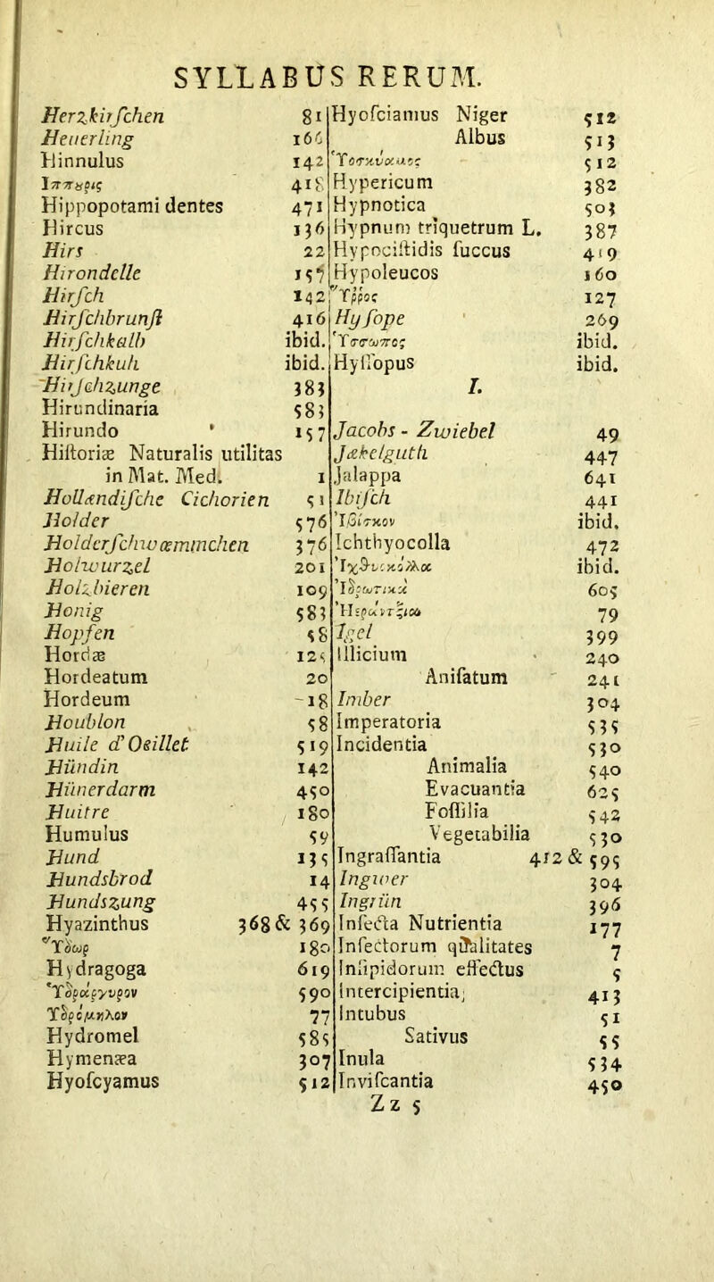 Herzkirfchen 8* Ueuerling 16C Hinnulus 142 hrmtfis 418 Hippopotami dentes 471 Hircus 136 Hirs 22 Hirondclle 19 j Hirfch 142 Eirfchbrunjl Hirfchkalb Jiirfdikuh ibid. Hirjahzunge 383 Hirundinaria 583 Hirundo * 157 Hiitoriee Naturalis utilitas in Mat. Med. Holltmdifchc Cidiorien Holder Holderfch wcemm chen Holivurzel Holzbieren Jionig Hopfen Hordas Hordeatum Hordeum Boublon Buile d’Osillet Biindin Hycfciamus Niger Albus Yorx-vcxnc; Hypericum Hypnotica Hypnum triquetrum L. Hypociftidis fuccus Hypoleucos p Tppoc 4.i6\Hyfope ibid. ' Y/nrcuvrc; Hyilopus Hiinerdarm Huitre Humulus Bund Bundsbrod Bundszung Hyazinthus VYobJ§ Hydragoga *T ofccfyjfow YfycjioiAor Hydromel Hy menaea Hyofcyamus I. Jacobs - Zwiebel Jceke/guth 1 Jalappa 3 1 Ibifdi 3 *76 ’Iflntov 376 Ichthyocolla 201 'ly^bcyAZkoc. 109 i’lSe tvTiXX 583 ss kd 12£, Illicium 20 Anifatum -18 Imber 98 imperatoria 5 19 Incidentia 142 Animalia 490 Evacuantia igo Folli lia 99 Vegetabilia 139 IngralTantia 412 14 Ingwer 499 In grim 368& 369 Infeda Nutrientia 180 Infectorum qualitates 619 Inlipidorum effedtus 990 Intercipientia; 77 Intubus 989 Sativus 307 Inula 912 Invifcantia Zz $ 912 5*3 312 382 903 387 419 160 127 269 ibid, ibid. 49 447 641 441 ibid, 472 ibid. 609 79 399 240 241 304 533 930 940 623 9 42 p 530 & 399 304 396 *77 7 5 413 51 55 534 430