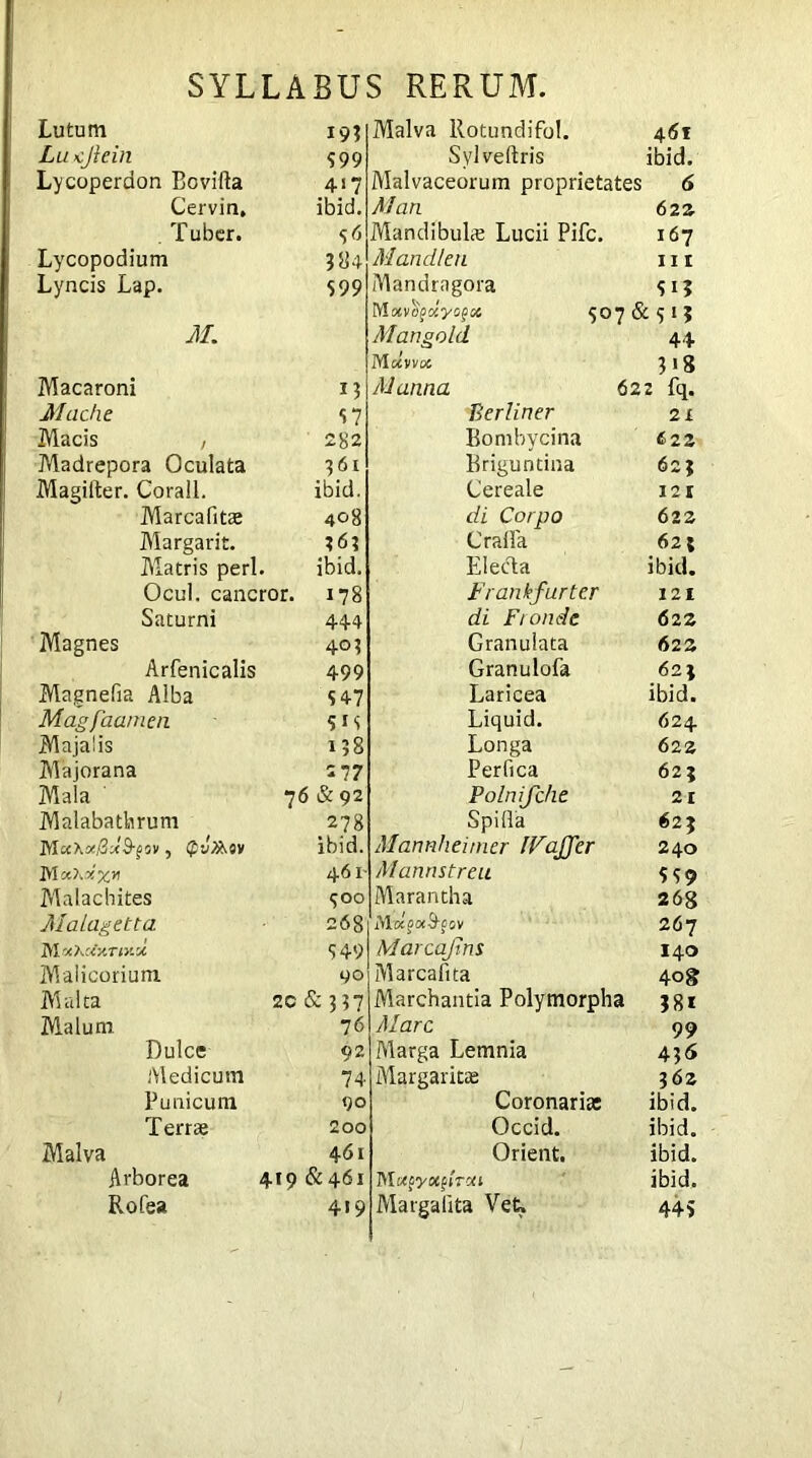 Lutum 19? Lu ejlcin 599 Lycoperdon Bovilla 41? Cervin, ibid. . Tuber. Mr Lycopodium 384 Lyncis Lap. 599 M. Macaroni 13 Mache 57 Macis , Madrepora Oculata 282 l6l Magilter. Corall. ibid. Marcafitae 408 Margarit. 363 Matris peri. ibid. Ocul. cancror. 178 Saturni 444 Magnes 403 Arfenicalis 499 Magnefia Alba 5 47 Magfaamen 5IS Majalis 138 Majorana 2 77 Mala 76 & 92 Malabatbrum 278 MWKoe^-JB-^ov, Qvfaov ibid. 461 Malachites <; 00 Malagetta 268 tgi-O.Uy.r iv.% 549 Malicorium 90 Malta 2C & 337 Malum 76 Dulce 92 Medicum 74 Punicum 90 Terrae 200 Malva 461 Arborea 419 & 461 Rofea 419 Malva Rotundifol. 461 Sylveltris ibid. Malvaceorum proprietates 6 Man 622 Mandibuhe Lucii Pile. 167 Mandltn nr Mandragora 513 Mxvttgoiyogx 507 & 515 Mangold 44 Mccvvoc Jlg Manna 622 fq. Berliner 2 x Bombycina 622 Brigundna 62; Cereale 121 di Corpo 622 Craffa 625 Electa ibid. Frankfurter 121 di Fronde 622 Granulata 623 Granulofa 621 Laricea ibid. Liquid. 624 Longa 622 Perfica 625 Polnifche 21 Spifia 625 Mannheimer IVaffer 240 Mannstreu ? s 9 Marantha 268 Mocpoc&pov 267 Marcajim 140 Marcafita 408 Marchantia Polymorpha jgi Mare 99 Alarga Lemnia 4.5<S Margaritae 36 2 Coronaria: ibid. Occid. ibid. Orient. ibid. M u^yoc^Tui ibid. Margalita Vet, 445