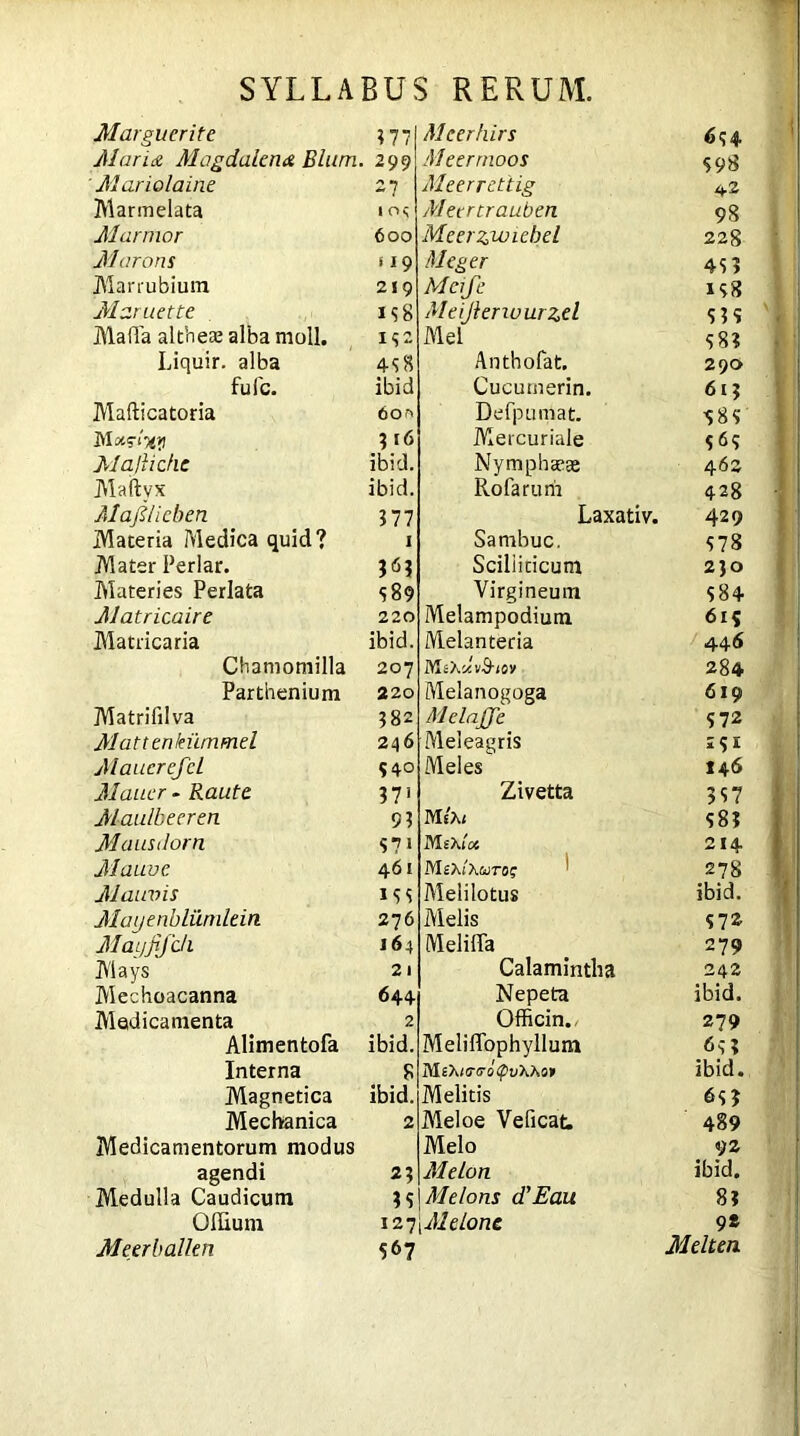 Marguerite 377 Maria Magdalena Blurn. 299 ' Mariolaine 27 Marmelata io<; Marmor 600 Marans 119 Marrubium 219 Maruette 1 3 8 MalTa althea; alba moli. 132 Liquir. alba 438 fufc. ibid Mafticatoria 6or> Madxy 3 16 Ma/hcfie ibid. Maftyx ibid. Maji/icben 377 Maceria Medica quid? 1 Mater Periar. 363 Materies Perlata <589 Matricaire 220 Matricaria ibid. Chamomilla 207 Parthenium 220 Matrifilva 382 Mattenlnimmel 246 MaucrcfcL 540 Mauer - Raute 371 Maulbeeren 9 3 Maustlorn S7» Mauve 461 Mauvis 1 3 s Mayenbliirnlein 276 Mayfifdi 164 Mays 21 Mechoacanna 644 Medicamenta 2 Alimentofa ibid. Interna 8 Magnetica ibid. Mechanica 2 Medicamentorum modus agendi 23 Medulla Caudicum 3 3 Offium 127 M e er b alien 567 Meerhirs 634 Meermoos $98 Meerrettig 42 Meertrauben 98 Meerzwichel 22S Meger 43? Meije 138 Meijleriuurzel S3? Mei 38? Anthofat. 29a Cucumerin. 613 Defpumat. 98? Mercuriale 3<53 Nympha*^ 462 Rofarurfi 428 Laxativ. 429 Sambuc. 378 Scilliticum 230 Virgineum 384 Melampodium 6i? Melanteria 446 Ms Xc/.vS-iov 284 Melanogoga 6x9 MelaJJe 372 Meleagris 2?E Meles I46 Zivetta 337 MsXi 38? M eXloi 214 M sX/Xwro? 278 Meli lotus ibid. Melis 372 Melilla 279 Calamintha 242 Nepeta ibid. Officin., 279 Meliffophyllum <5? 3 MsX/o-fl-ofpuXXo» ibid. Melitis 63? Meloe Veficat. 489 Melo 92 Melon ibid. Melons d’Eau 8? Melone 9* Melt en.