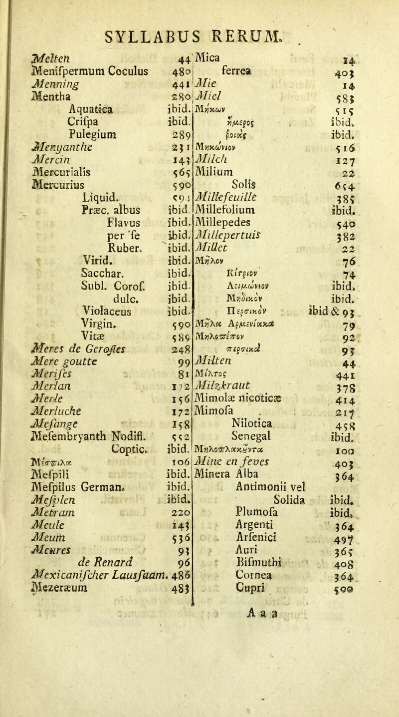 Meltch Menifpermum Coculus Meaning Mentha Aquatica ibici. Crifpa ibid. Pulegium 289 Menyanthe 2 $ 1 Mercin 14.? Mercurialis 464 Mercurius 590 Liquid. cpj Preec. albus ibid Flavus ibid, per Te ibid. Ruber. ibid. Virid. ibid. Sacchar. ibid. Subi. Corof. ibid. dulc. ibid. Violaceus ibid. Virgin. 590 Vitee 489 Meres de Gerofles 248 Mere goutte 99 Merijes 81 Medan 17'2 Mede 196 Meriucht 172 Mefange 158 Mefembryanth Nodifl. 992 Coptic. ibid. IWeV®iXa. 106 Mefpili ibid. Mefpilus German. ibid. Mefplen ibid. Me tram 220 Mettle 144 Mcurti 536 Me hires 93 de Renard 96 Mexicanifcher Lausfaam. 486 Mezereeum 483 44|Mica 48o| ferrea 441 Mie 29,ol Miel Mjijcojv wAtefcf poioc$ M»x uvtov Milch Milium Solis Milkfcuillt Millefolium Millepedes Millcpertuis Millet MijAov Illrptov Aa/i/.rlviov Mfihy.lv II ecrtxQV MHhK AfMEVf'axc* Mtitomcrov VigriXOl Milten Mixroq Milzkraut Mimolae nicotica: Mimofa Nilotica Senegal Mn’Kovt'Kow’^vTot Mine en feves Minera Alba Antimonii vel Solida Plumofa Argenti Arfenici Auri Bifmuthi Cornea Cupri H 40} 14 585 5 i <» ibid, ibid» 916 127 22 J8? ibid. S40 382 22 76 74 ibid, ibid, ibid & 9} 79 92 93 44 441 378 4x4 2x7 438 ibid. 100 40 j 364 ibid. ibid. 364 497 369 408 364 §o@