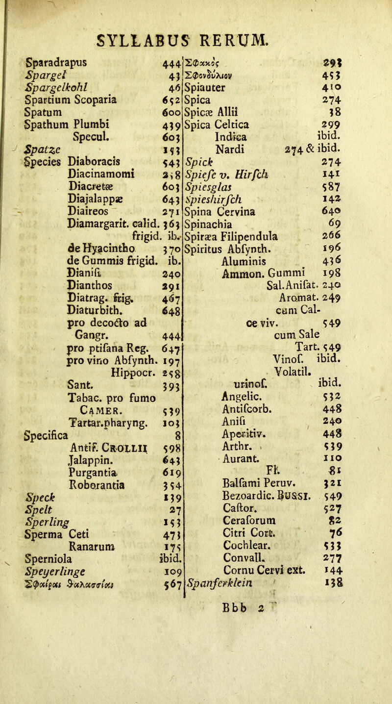 Sparadrapus 444 Sparget 45 Spargelkohl 46 Spartium Scoparia 652 Spatum 600 Spathum Plumbi 439 Specul. 603 Spatzc IS? Species Diaboracis 54? Diacinamomi a*8 Diacretaz 60? Diajalappse 64? Diaireos 271 Diamargarit. calid. 363 frigid, ib.- de Hyacintho 3 70 de Gum mis frigid, ib. Dianifi, 240 Dianthos 291 Diatrag. frig, 467 Diaturbith. 648 pro decode ad Gangr. 444 pro ptifana Reg. 647 pro vino Abfynth. 197 Hippocr. 2s8 Sant. 393 Tabac. pro fumo CAMER. s?9 Tartar.pharyng. 103 Specifica 8 Antif. Cr-OLLH 598 Jalappin. 64? Purgantia 619 Roborantia 3 54 Speck 139 Spelt 27 Sperling 153 Sperma Ceti 47 3 Ranarum 175 Sperniola ibid, Speyerlinge 109 S’Uhxrrloti 567 Spiauter Spica Spicee Allii Spica Celtica Indica Nardi Spick Spieje v. Hirfch Spiesglas Spieshirjc/i Spina Cervina Spinachia Spiraea Filipendula Spiritus Abfynth. Aluminis Ammon. Gummi Sal.Anifat. Aramat. cum Cal- oe viv. cum Sale Tart. 549 Vinof. ibid. Volatil. nrinof. ibid. Angelic. 532 Antifcorb. 448 Anifi 240 Aperitiv. 448 Arthr. 539 Aurant. no FK 81 Balfami Peruv. 321 Bezoardic. BUSSI. 549 Caftor. 527 Ceraforum 82 Citri Cort. 76 Cochlear. 5 33 Convatl. 277 Cornu Cervi ext. 144 Spanferklein 138 293 453 410 274 38 299 ibid. 274 & ibid. 274 141 587 142 640 69 26 6 196 436 198 240 249 549