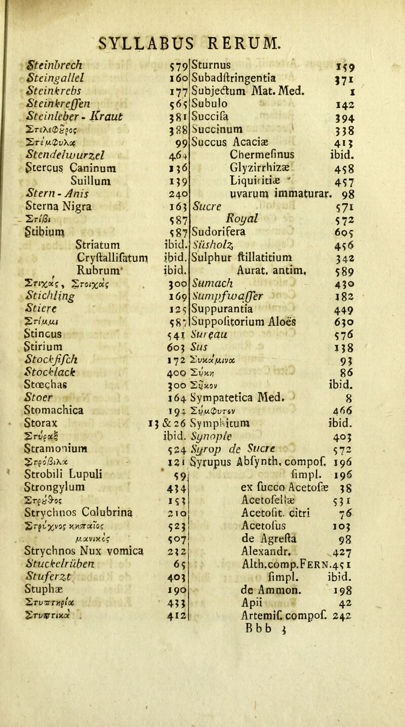 Steinbrech S 79 Steingallel 160 Steinlcrebs 177 St einkr efferi S 6<i Steinleber - Kraut 381 lErsXeCtSaa; 388 ZreV® vXx 99 Stendelwurzel 4 6+ Stercus Caninum 136 Suillum 139 Stern - Anis 240 Sterna Nigra 163 Eri0i S 87 Stibium 587 Striatum ibid. Cryftallifatum ibid. Rubrum’ ibid. 2 300 Stickling 169 Stiere 125 58/ Stincus 541 Stirium 603 Stock fifeh 172 Stocklack 400 Stoeqhas 300 Stoer 164 Stomachica *9* Storax 13&26 ibid. Stramonium 524 2r fo/3i\oc X2i Strobili Lupuli 59, Strongylum 434 SrpyA-o; IS3 Strychnos Colubrina 210 STgl%VQ$ W&0CIQ; 523 [/.otvixcg 507 Strychnos Nux vomica 232 Stuckelriiben 65 Stuferzt 403 Stuphae 190 EruTST^fix 43? 'g.TWTIV.Ct 412 Sturnus 139 Subadftringentia 571 Subjedtum Mat.Med. 1 Subulo 142 Succifa 394 Succinum 338 Succus Acaciae 413 Chermefinus ibid. Glyzirrhizae 458 Liquiritiae ' 437 uvarum immaturar. 98 Suere 571 Royal 572 Sudorifera 603 Siisholz, 456 Sulphur ftillatitium 342 Aurat. antim, 589 Sumach 430 Sumpfwaffer 182 Suppurantia 449 Suppolitorium Aloes 630 Sureau 376 Sus 138 'Zv-X.olfJUVX 93 2vk>j 86 ibid. Sympatetica Med. 8 2y,UC&UTSV 466 Symphitum ibid. Synop/e 403 Syrop de Suere 572 Syrupus Abfynth, compof, 196 fimpl. 196 ex fucco Acetofae 38 Acetofeliae 531 Acetofit. citri 76 Acetofus 103 de Agrefta 98 Alexandr, 427 Alth.c0mp.FERN.4s 1 fimpl. ibid, de Amnion. 198 Apii 42 Artemif. compof. 242 Bbb 3