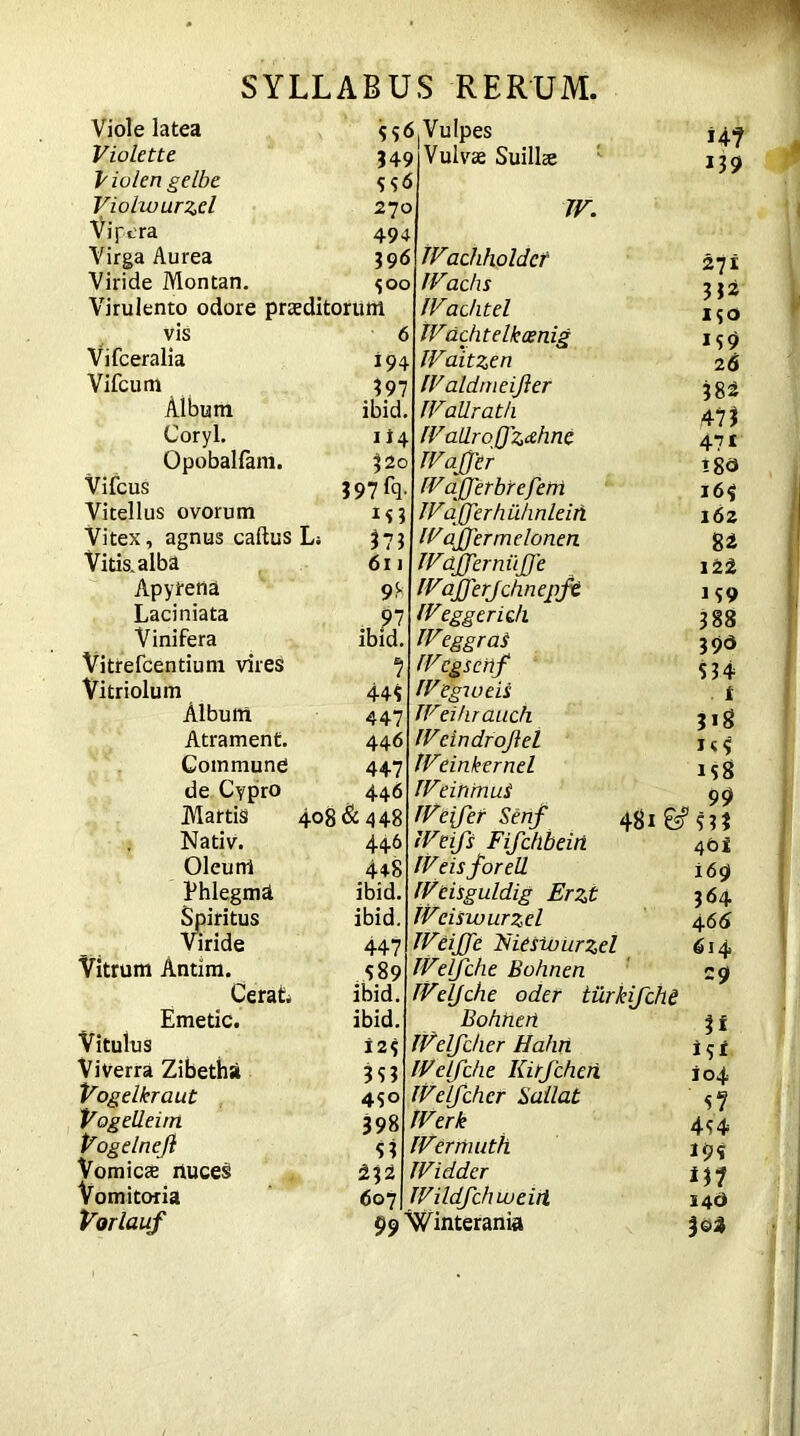 Viole latea Violette Violen gelbe Violwurzd vipera Virga Aurea Viride Montan. Ss6.VuIpes Virulento odore praeditorum vis Vifceralia Vifcum Aibum Coryl. Opobalfam. Vifcus Vitellus ovorum Vitex, agnus caftus Li Vitis, alba Apyrena Laciniata Vinifera Vitrefcentium vires Vitriolum Album Atrament. Commune de Cypro Martis Nativ. Oleum Phlegma Spiritus Viride Vitrum Antim. CeraC Emetic. Vitulus Viverra Zibetha Vogelkraut VogeUeim Vogelnejl Vomicae riuces Vomitoria Vorlauf 349 S5<5 270 494 39 6 $00 194 397 ibid 1 *4 j2o 397 % i<3 373 611 9* ibid. 1 445 447 446 447 446 408 & 448 446 44S ibid. ibid. 447 589 ibid. ibid. 125 353 45° 398 53 <5©7 Vulvse Suillte TV. TV1achholdcf TVachs TVaditel TVachtelkoenig TVaitzen TValdmeiJier TVaUrath IVallroQ'z&hnc TVafj'tr TVajferbreferri TVajferhuhnleiti TV affer rnelonen TVaJferniijJ’e TVajferjchnepft TVeggcridi TV1eggras TVcgseilf TVegweii TVeihrauch TVeindrojlel TVeinkernel TVeihtnuS TVeifet Senf TVeifs Fifchbein TVeisforell TVeisguldig Erzt TVciswurzel TVeiJfe Tsieswurzel TVelf die Bohnen TVelJche oder tilrkifche Bohtieri TVelfdier Hahn TVetfdie Kirfcheh TVelfcher Sallat TVerk TVermuth TViddcr TVildfdiweirt 99 Winterania HI 139 27 i 332 150 159 26 382 473 471 165 162 82 122 159 388 39a 534 t 3>8 i<5 158 ^ 99 48l& 5 3? 4bi 169 364 466 614 29 u *5* 104 si 454 195 HI 14b