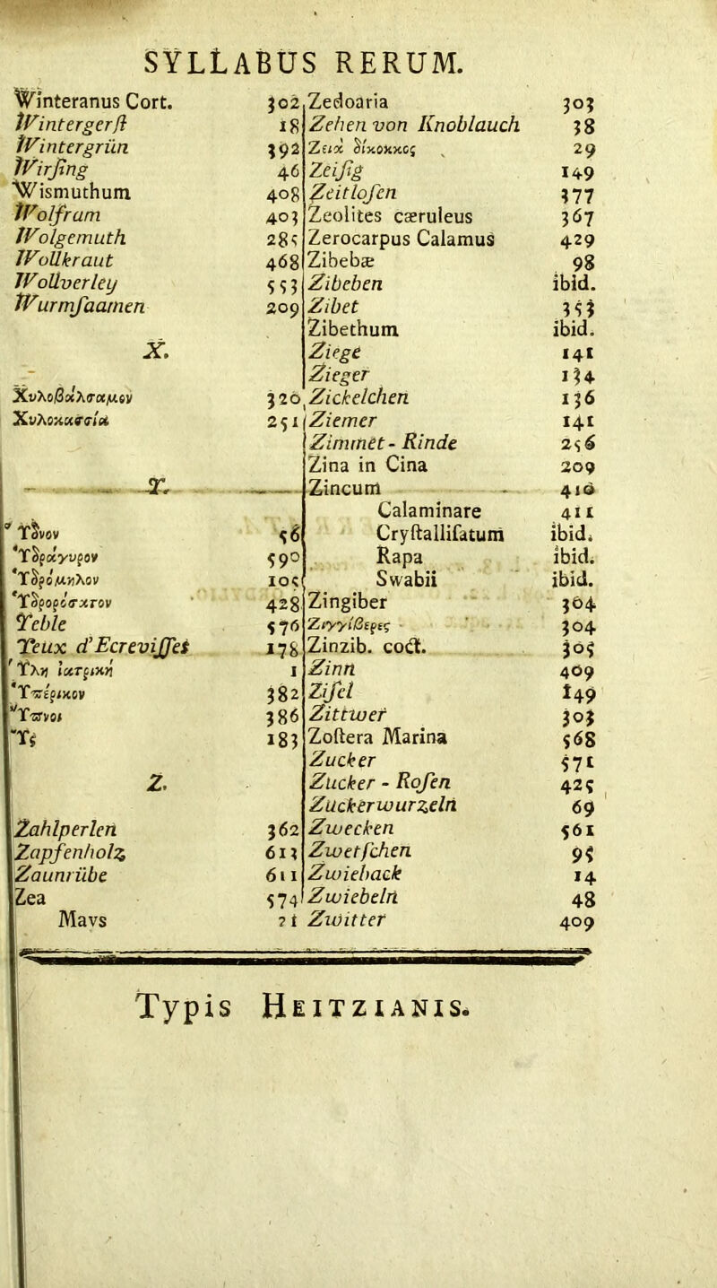 ^mteranus Cort. *02 Zedoaria 303 JVintergerfl 18 Zehen von Knoblauch 38 KVintergriin 39* Z(ix Sly.0XxC{ 29 Wirjing 46 Zeiftg 149 ■^ismuthum 408 Zeitlofcn 377 Wolfram 40? Zeolites caeruleus 367 IVolgemuth 284 Zerocarpus Calamus 429 IVollkraut 468 Zibebte 98 Wollverley 553 Zibeben ibid. tVurmfaarnen 209 Zibet 353 Zibethum ibid. X. Zuge 141 > Zieger 134 *20 Zickelchen 136 Xvhoxctrelx 25I Ziemer 141 Zinuhet- Rinde 2<;6 Zina in Cina 209 .... X Z,incurr1 AIQ Calaminare 411 3 T^vov 5* Cryftallifatum ibid* ‘YSpxyvpov 590 Rapa ibid. 'YSpowiXav IOC Svvabii ibid. YSpopbrxrov 428 Zingiber 304 Telle ZiyylBipts 304 Teux d’EcreviJJet J?8 Zinzib. coil. 3°5 ' Ya» IxTitxh I Zinn 409 Yvzptxov 382 Zifel *49 ’'Yzrvoi 386 Zittwef 303 Tj 183 Zoftera Marina 568 Zucker 571 2. Zucker - Rojen 42? Zacktrwurzdri 69 Zahlperlerl 362 Zwecken S61 Zopfenholz 6U Zwetfchen 9? Zaunriibe 611 Zwieback *4 Zea 574 Zwiebelri 48 Mavs 2 1 Zwitter 409 Typis Heitzianis.