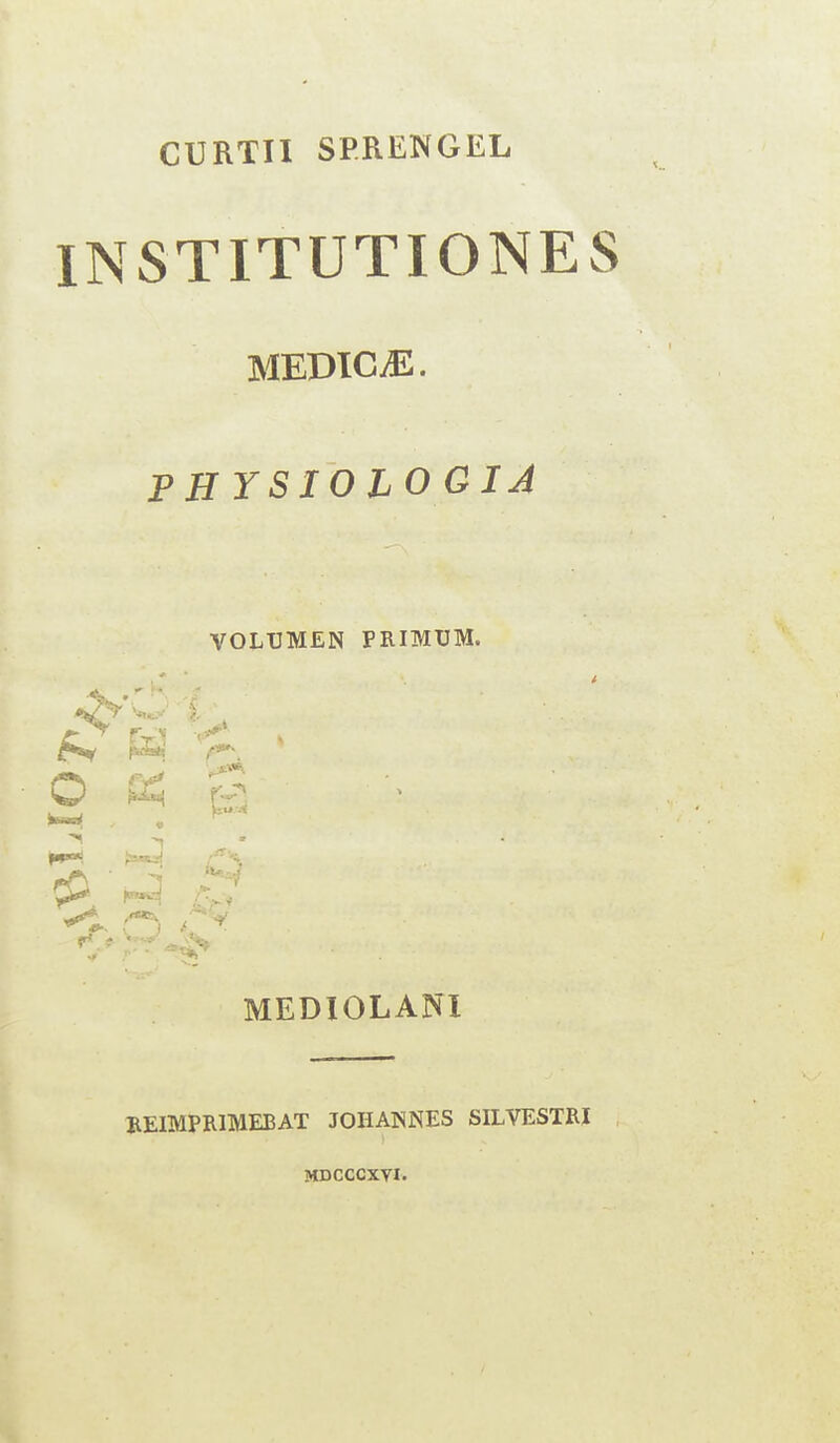 CURTII SPRENGEL INSTITUTIONES MEDIC JL. PHYSIOLOGIA VOLTJMEN PRIMUM. i, ^ a ^ O <*£ Os e 'I rO**--. r-^ F** •< 3 c ■ •*,* MEDIOLANI REIMPR1MEBAT JOHANNES SILVESTRI MDCCCXTI.