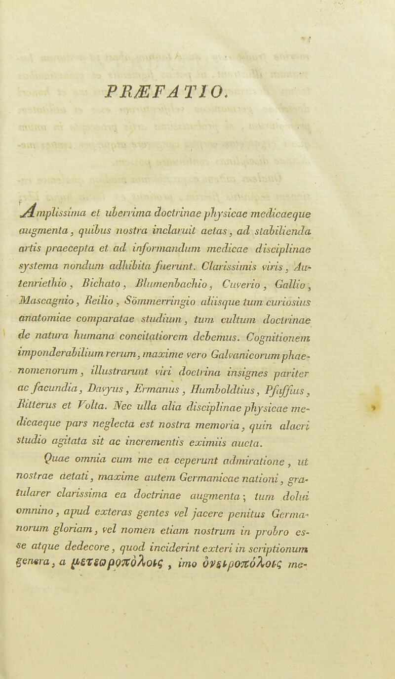 PRfflFA T10. j4.mplissima et uberrima Hoctrinaephjsicae medicaeque augmenta, quibus nostra inclaruit aetas, acl stabilicnda artis praecepta et ad informandum medicae disciplinae sjsterna nondum adhilita fuerunt. Clarissimis viris . Au- tenrieihio , Bichato , Blumenbachio, Cuverio , Gallio , Mascagnio, Reilio , Sommerringio aliisque turn cwiosius anatomiae comparatae studium, turn outturn doclrinae de natura Tiumana concitatiorem debemus. Cognitionem imponderabilium rcrum, maxime vero Gahanicorurn phae- nomenorum, illustramnt nil doctrma insignes panter ac facundia, Davjus, Ermanus, Humboldtius, Pfaffius, Bitterus et T olta. Nee ulla aha disciplinae phjsicae me- dicaeque pars neglecta est nostra memoria, quin alacri studio agitata sit ac incrementis eximiis aucta. Quae omnia cum me ea ceperunt admiratione, nt nostrae cietati, maxime autem Germanicae nation!, gra- tularer clarissima ea doctrinae augmenta; turn dolui omnino, apud exteras gentes vel jacere penitus German norum gloriam, vel nomen etiam nostrum in probro es¬ se atque dedecore, quod inciderint exteri in scriptionum genera, a ptlSQ pQTtohou; , imo dvstp07C6riotq me-