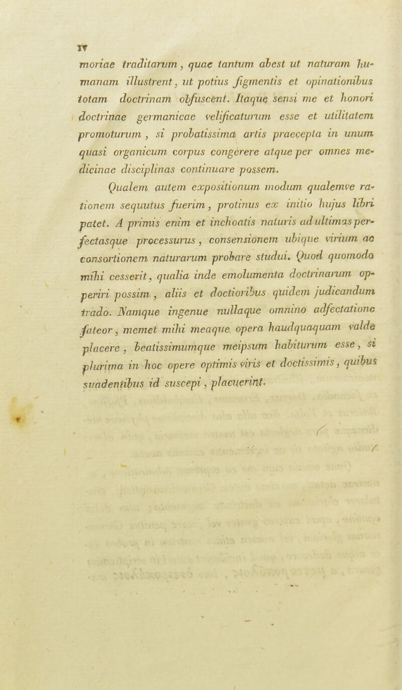 tr moriae traditarum, quae iantum abcst ut naturam hit- mcinam illuslrent, ut potius figmentis et opinalionibus totam doctrinam obfuscent. Ilaque sensi me et honori doctrinae germanicae velificatumm esse et utililatem promoturum , si probatissimct artis praecepta in unum quasi organicum corpus congcrere atque per omnes me* dicinae disciplinas continuare possem. Qualem (tulem expositionum modum qualemve ra~ tionem sequutus fuerim, protinus ex initio hujus libri patet. A primis enim et inchoatis naluris ad ultimas per- fectasque processurus, consensionem ubique virium ac consortionem naturarum probare studui. Quod quomodo mihi cesserit, qualia inde emolumenta doctrmarum op- periri possim , alus et doctioribus quidem judicandum trader. Diamque ingenue nullaque omnino adfectatione fateor, niemet mihi meaque opera haudquaquam valde piacere, beatissimumque meipsum habiturum esse, si plurima in hoc opere optimis viris et doctissiinis, quibus svadentibus icl suscepi, placnerinf. r* • /