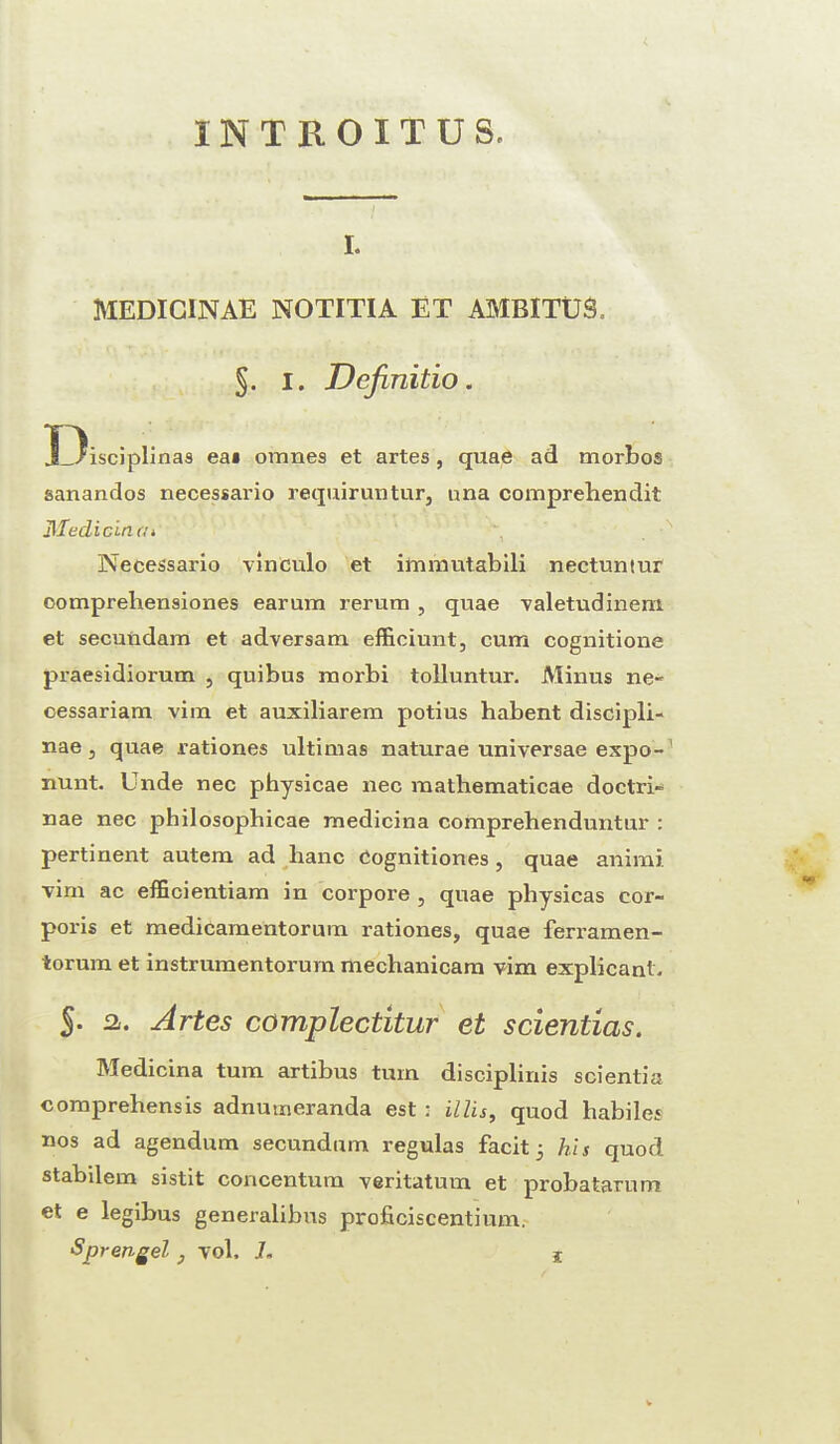 INTBOITUS, i. MEDICINAE NOTITIA ET AMBITUS. §. 1. Definitio. Disciplinas ea» oranes et artes, quae ad morbos sanandos necessario requiruntur, nna comprehendit Itfedicincii Necessario vinculo et immutabili nectuntur oomprehensiones earum rerum , quae valetudinem et secuudam et adversam efficiunt, cum cognitione praesidiorum , quibus morbi tolluntur. Minus ne- cessariam vim et auxiliarem potius habent discipli- nae 5 quae rationes ultimas naturae universae expo-1 nunt. Unde nec physicae nec raathematicae doctri- nae nec philosophicae medicina comprehenduntur : pertinent autem ad banc Cognitiones , quae animi vim ac efficientiam in corpore , quae physicas cor¬ poris et medicamentorum rationes, quae ferramen- torum et instrumentorum meclianicam vim explicant, 5- a. Artes complectitur et scientias. Medicina turn artibus turn disciplinis scientia comprehensis adnumeranda est : illis, quod habiles nos ad agendum secundum regulas facit 3 his quod stabilem sistit concentum veritatum et probatarum et e legibus generalibus proficiscentium.