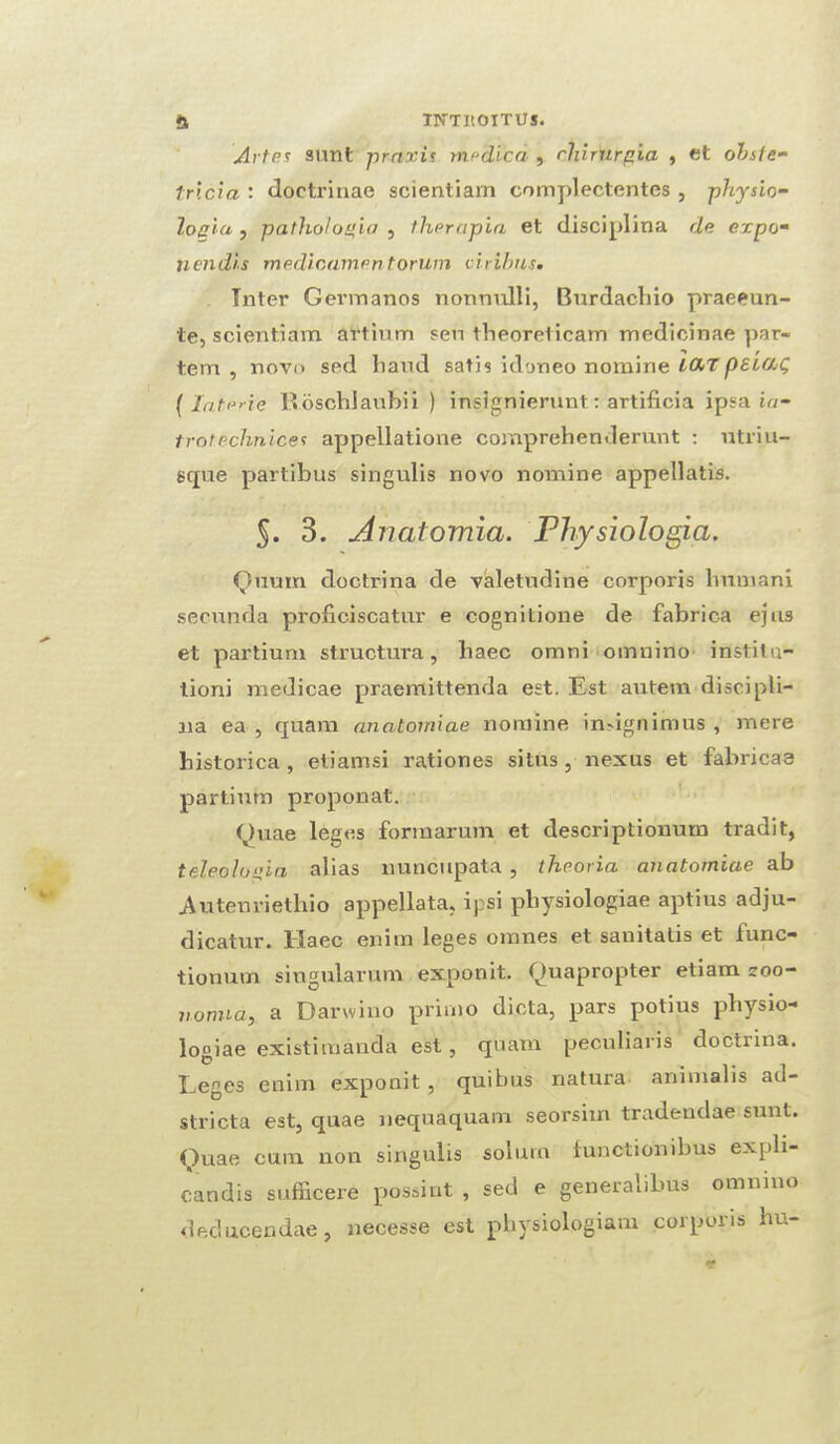 Arles sunt praxis medicd , ehirurgia , et obste- tricia : doetrinae scientiarn complectentes , physio- IoqUi , patholonia , t.herapia et disciplina de expo- nendts medicamentorum ciribus. Tnter Germanos nonnulli, Burdachio praeeun- te, scientiarn artium sen tlieoreticam medicinae par¬ tem , novo sed baud satis idoneo nomine UXTpeu/jQ (laterie lloschlaubii ) insignierunt: artificia ipsa ia- trotechnices appellatione comprehenderunt : utriu- sque partibus singulis novo nomine appellatis. §. 3. Anatomia. Physiologia. Quum doctrina de valetudine corporis linuiani secunda proficiscatur e cognitione de fabrica ejus et partium structura, liaec omni omnino inslitn- tioni medicae praemittenda est. Est autem disci pli- 11a ea , quam anatomiae nomine indgnimus , mere bistorica , etiamsi rationes situs, nexus et fabricae partium proponat. Quae leges form arum et descriptiouurn tradit, teleolosi'm alias nuncupata , theoria anatomiae ab Auteuriethio appellata, ipsi pbysiologiae aptius adju- dicatur. Xdaec enim leges omnes et sanitatis et iunc— tionum singularum exponit. Quapropter etiam zoo- nomia, a Darwino primo dicta, pars potius pbysio¬ logiae existimauda est, quam peculiaris doctrina. Leges enim exponit , quibus natura animalis ad- stricta est, quae nequaquam seorsim tradendae sunt. Quae cum non singulis solum functionibus expli- candis sufficere possint , sed e generalibus omnino deducendae, necesse est pbysiologiam corporis hu-