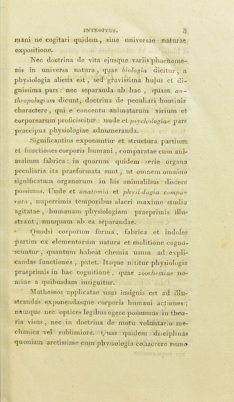 iN'i'ROlTtrs. $ mani rie cogitari quidem, sine universal naturae expositione. Nec doctrina de vita ej usque variispbaenome- nis in univetsa Uatura, quae biologia dicitur, a physiologia aliena est, sed 'gravissima hujus et di- gnissima pars : nec separanda ab hac , quam an- thropologiam dicunt, doctrina de peculiari hotninis charactere, qui e concentu aniinatarura virium et corporearum proficiscitur : unde et psychologiae pare praecipua physiologiae adnumeranda. Significantius exponuntur et structura pai'tium et functiones corporis bumani, comparatae cum ani- Bialium fabrica : in quorum quidem ^erie organa peculiaria ila praeformata sunt, ut omnein omnino significatum organorum in bis animalibus discere possimus. Unde et anatomia et physiologia compa- ratn , nuperrimis temporibus alacri maxime studio agitatae , humauam pbysiologiam praeprimis illu- strant , nunquam ab ea separandae. Quodsi corporum forma , fabrica et indoles partim ex elementorum natura et molitione cogno- scuntur , quantum babeat chemia usuin ad expli- candas functiones , patet. Itaque nititur physiologia praeprimis in hac cognitione , quae zoochemiae no¬ mine a quibusdam insignitur. Malheseos applicatae usus insignis est ad illu- strandas exponendasque corporis humani actiones ; namque nec optices legibus egere possumus in tbeo- ria visus , nec in doctrina de motu vobantario me- chanica vel subhmiore. tmas quidem discipbnas quoniam. arctissime cum physiologia couacrerc nemc*