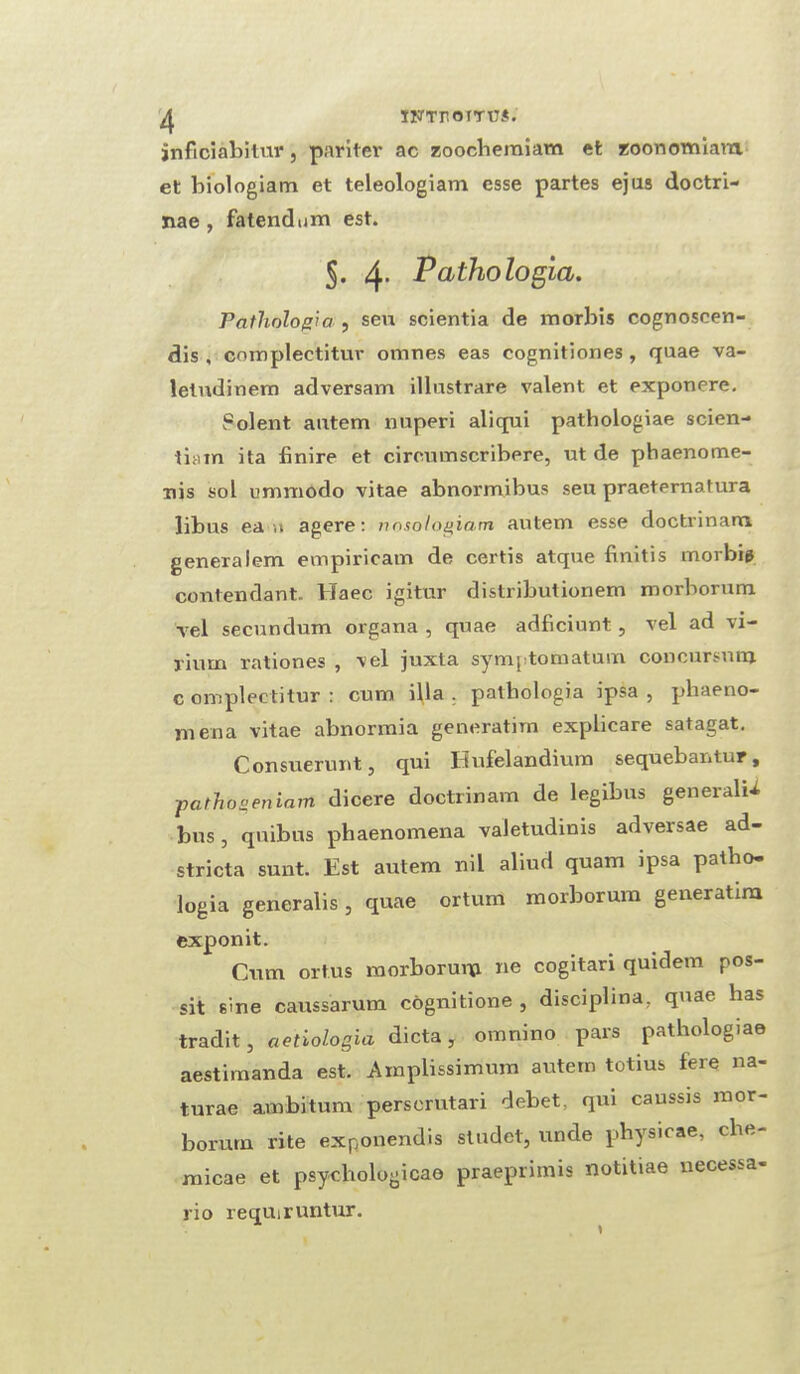inficiabitur, pariter ac zoochemiam et zoonomiara. et biologiam et teleologiam esse partes ejus doctri- nae , fatendum est. J. 4- Pathologia. Pathologici, sen scientia de morbis cognoscen- dis , cnmplectitur omnes eas cognitiones, quae va- letudinem adversam illustrare valent et exponere. Solent autem nuperi aliqui pathologiae scien¬ tism ita finire et cimnnscribere, ut de phaenome- nis sol ummodo vitae abnormibus seu praeternatura libus ea ti agere: nosologiam autem esse doctrinarn generalem empiricam de certis atque finitis morbis contendant. Haec igitur distributionem morborum vel secundum organa , quae adficiunt , vel ad vi- rium rationes , vel juxta symj tomatum concursnra c omplectitur : cum ilia . pathologia ipsa , phaeno- niena vitae abnormia generatirn explicare satagat. Consuerunt, qui Hufelandium sequebantur, pathogeniam dicere doctrinarn de legibus generals bus , quibus phaenomena valetudinis adversae ad- stricta sunt. Est autem nil aliud quam ipsa patho¬ logia generalis, quae ortum morborum generatirn exponit. Cum ort.us morboruni ne cogitan quidem pos- sit sine caussarum cognitione , disciplma, quae has tradit, aetiologia dicta, omnino pars pathologiae aestimanda est. Amplissimum autem totius fere na¬ turae ambitum perscrutari debet, qui caussis mor¬ borum rite exponendis studet, unde physicae, che- micae et psychologicae praeprimis notitiae necessa- rio requiruntur.