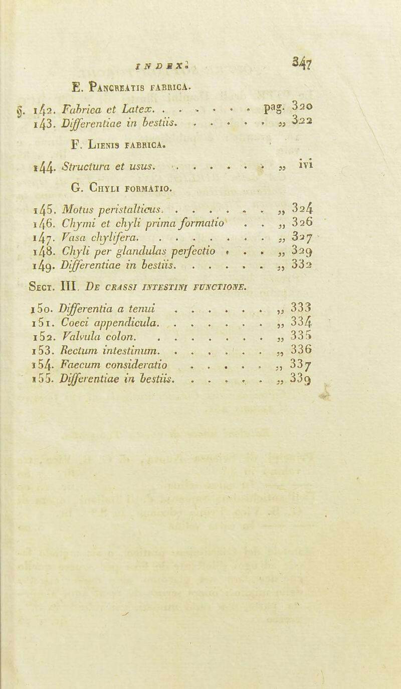 347 E. Pancreatis eabrica. pag. 320 i 43. Differentiae in bestus. . Si 3.2 2 F. Lienis eabrica. > ; ;; 144- Structura et usus. G. ClIYLI FORMATIO. i45. Motus peristal ticus.. . „ 324 146. Chymi et chjli prima formaho . „ 326 il±]. Vasa chjlifera. 148. Chjli per glandules perfectio * . „ 029 i49» Differentiae in hestiis. .... . „ 33a Sect. III. De crassi intestini functiotse. i5o. Differentia a tenui. . „ 333 151. Coed appendicula. • „ 334 152. Valvula colon. . „ 335 153. Rectum intestinum. . „ 336 154- Caecum consideratio .... . ., 33/ 15 5. Differentiae in hestiis. ....