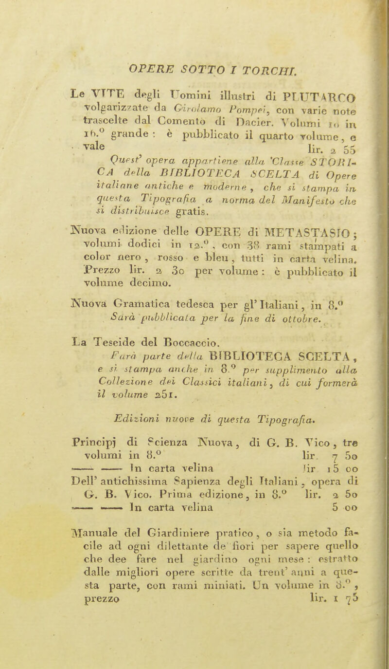 OP ERE SOTTO I TORCHI. Le VTTE degli Uomini illustri di PLUTARCO volgarizzate da Girolamo Pompei, con varie note trascelle dal Loniento di Dacier. Volumi to in ih.° grande: e pubblicato il quarto volume, e ■ vale ^ lir. 2 55 Quest* opera appartiene alia 'Claste STOP, I- CA della BIBLIOTECA SCELTA di Opere Italians antiche e modern e. , che si stampa in quest a Tipografa a norma del Manifesto che si distributee gratis. Nuova edizione delle OPERE di METASTASIO ; volumi dodici in to.0 , con 38 rami stampati a color nero , rosso e bleu , tutti in carta velina. Prezzo lir. a 3o per volume : e pubblicato il volume decimo. Nuova Gramatica tedesca per gl’ Italiani, in 8.° Su id pnbblicata per la fine di ottobre. La Teseide del Boccaccio. Earn parte della BIBLIOTECA SCELTA , e si stampa anthe in 8 ° per supplimento alia Collezione del Classici italiani , di cui formera il volume s5i. Edizioni nuove di questa Tipografia. Frincipj di Fcienza Nuova, di G. B. Vico, tre volumi in 8.° lir q 50 • - - in carta velina lir i5 oo Dell’ antichissima Sapienza degli Italiani, opera di G. B. Vico. Prima edizione, in 8.° lir. a 5o * - - ■ • ■ In carta velina 5 oo Manuale del Giardiniere pratico , o sia metodo fa¬ cile ad ogni dilettante de liori per sapere quello che dee fare nel giardino ogni mese : estratto dalle migliori opere scritte da treat’ arjni a que¬ sta parte, con rami miniati. Un volume in 8.° ,
